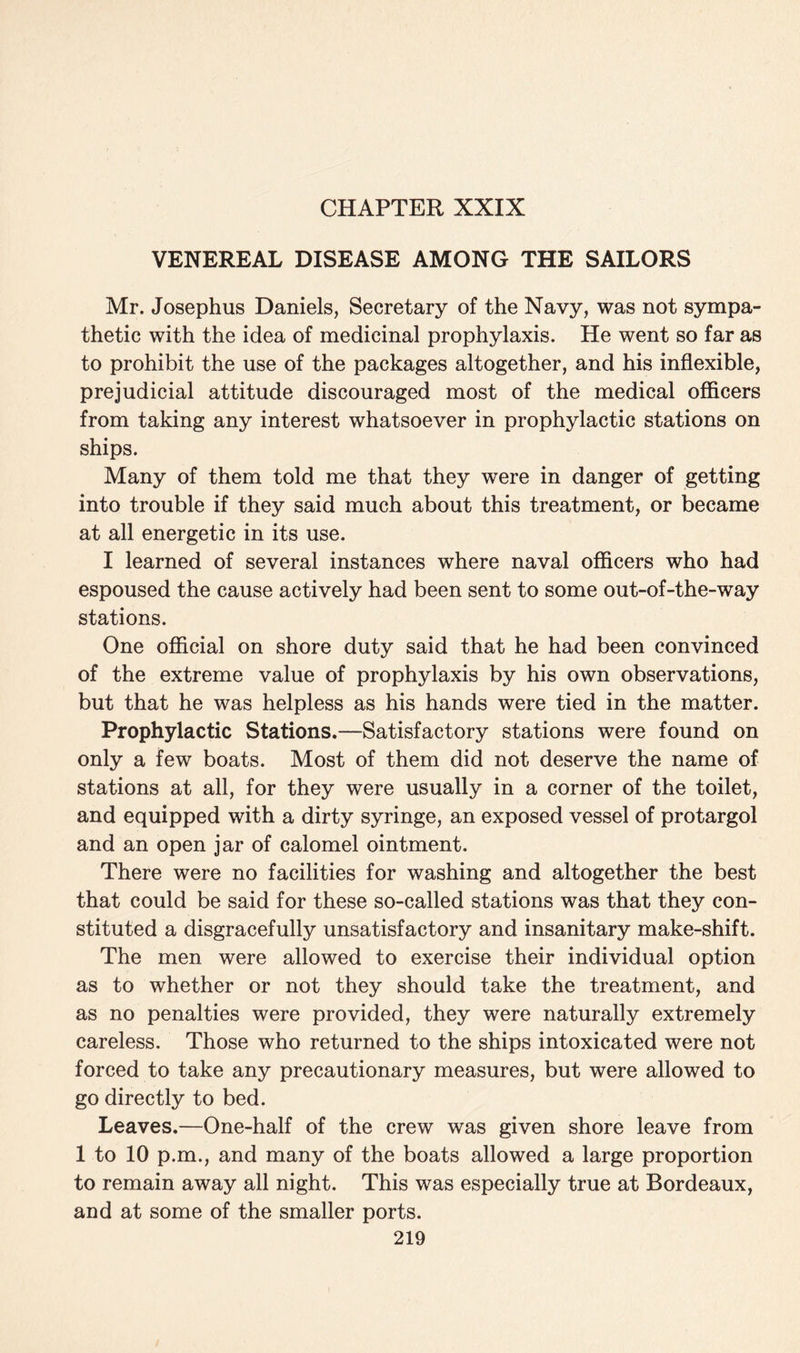 VENEREAL DISEASE AMONG THE SAILORS Mr. Josephus Daniels, Secretary of the Navy, was not sympa¬ thetic with the idea of medicinal prophylaxis. He went so far as to prohibit the use of the packages altogether, and his inflexible, prejudicial attitude discouraged most of the medical officers from taking any interest whatsoever in prophylactic stations on ships. Many of them told me that they were in danger of getting into trouble if they said much about this treatment, or became at all energetic in its use. I learned of several instances where naval officers who had espoused the cause actively had been sent to some out-of-the-way stations. One official on shore duty said that he had been convinced of the extreme value of prophylaxis by his own observations, but that he was helpless as his hands were tied in the matter. Prophylactic Stations.—Satisfactory stations were found on only a few boats. Most of them did not deserve the name of stations at all, for they were usually in a corner of the toilet, and equipped with a dirty syringe, an exposed vessel of protargol and an open jar of calomel ointment. There were no facilities for washing and altogether the best that could be said for these so-called stations was that they con¬ stituted a disgracefully unsatisfactory and insanitary make-shift. The men were allowed to exercise their individual option as to whether or not they should take the treatment, and as no penalties were provided, they were naturally extremely careless. Those who returned to the ships intoxicated were not forced to take any precautionary measures, but were allowed to go directly to bed. Leaves.—One-half of the crew was given shore leave from 1 to 10 p.m., and many of the boats allowed a large proportion to remain away all night. This was especially true at Bordeaux, and at some of the smaller ports.