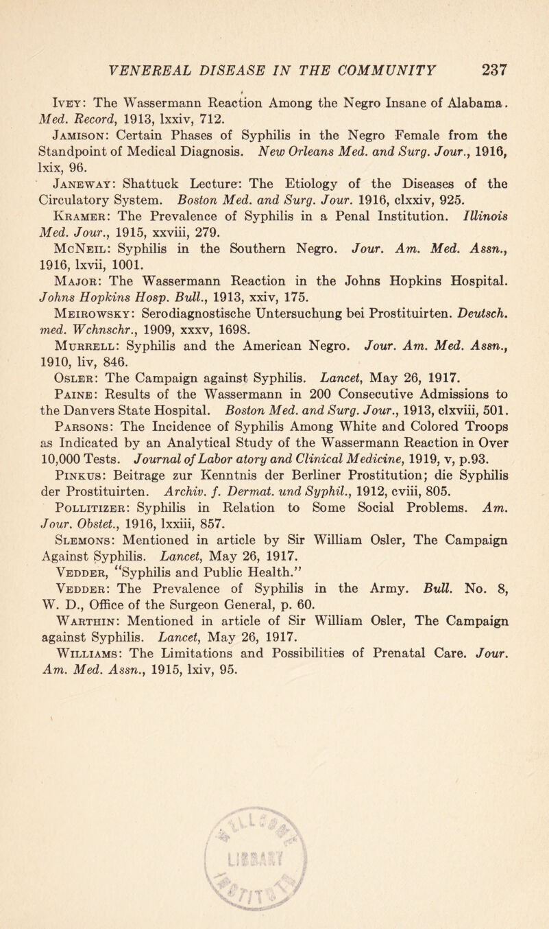 Ivey: The Wassermann Reaction Among the Negro Insane of Alabama. Med. Record, 1913, lxxiv, 712. Jamison: Certain Phases of Syphilis in the Negro Female from the Standpoint of Medical Diagnosis. New Orleans Med. and Surg. Jour., 1916, lxix, 96. Janeway: Shattuck Lecture: The Etiology of the Diseases of the Circulatory System. Boston Med. and Surg. Jour. 1916, clxxiv, 925. Kramer: The Prevalence of Syphilis in a Penal Institution. Illinois Med. Jour., 1915, xxviii, 279. McNeil: Syphilis in the Southern Negro. Jour. Am. Med. Assn., 1916, lxvii, 1001. Major: The Wassermann Reaction in the Johns Hopkins Hospital. Johns Hopkins Hosp. Bull., 1913, xxiv, 175. Meirowsky: Serodiagnostische Untersuchung bei Prostituirten. Deutsch. med. Wchnschr., 1909, xxxv, 1698. Murrell: Syphilis and the American Negro. Jour. Am. Med. Assn., 1910, liv, 846. ' Osler: The Campaign against Syphilis. Lancet, May 26, 1917. Paine: Results of the Wassermann in 200 Consecutive Admissions to the Danvers State Hospital. Boston Med. and Surg. Jour., 1913, clxviii, 501. Parsons: The Incidence of Syphilis Among White and Colored Troops as Indicated by an Analytical Study of the Wassermann Reaction in Over 10,000 Tests. Journal of Labor atory and Clinical Medicine, 1919, v, p.93. Pinkus: Beitrage zur Kenntnis der Berliner Prostitution; die Syphilis der Prostituirten. Archiv. f. Dermal, und Syphil., 1912, cviii, 805. Pollitizer: Syphilis in Relation to Some Social Problems. Am. Jour. Obstet., 1916, lxxiii, 857. Slemons: Mentioned in article by Sir William Osier, The Campaign Against Syphilis. Lancet, May 26, 1917. Vedder, “Syphilis and Public Health.” Vedder: The Prevalence of Syphilis in the Army. Bull. No. 8, W. D., Office of the Surgeon General, p. 60. Warthin: Mentioned in article of Sir William Osier, The Campaign against Syphilis. Lancet, May 26, 1917. Williams: The Limitations and Possibilities of Prenatal Care. Jour. Am. Med. Assn., 1915, lxiv, 95.