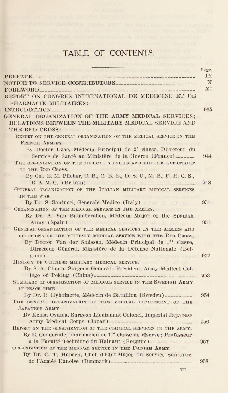 TABLE OF CONTENTS. Page. PREFACE __ IX ^NOTICE TO SERVICE CONTRIBUTORS_ X FOREWORD_ XI REPORT ON CONGRÈS INTERNATIONAL DE MÉDECINE ET DE PHARMACIE MILITAIRES: INTRODUCTION_ 935 GENERAL ORGANIZATION OF THE ARMY MEDICAL SERVICES; RELATIONS BETWEEN THE MILITARY MEDICAL SERVICE AND THE RED CROSS : RePOET on THE GENERAL ORGANIZATION OF THE MEDICAL SERVICE IN THE French Aemies. By Doctor Uzac, Médecin Principal de 2® classe, Directeur du Service de Santé au Ministère de la Guerre (France)_ 944 The ORGANIZATION OF THE MEDICAL SERVICES AND THEIR EELATIONSHIP TO THE Red Cross. By Col. E. M. Pilcher, C. B., C. B. E., D. S. O., M. B., F. R. C. S., R. A. M. C. (Britain)___ 948 General organization of the Italian miiutaey medical services IN THE WAR. By Dr. S. Santucci, Generale Medico (Italy)_ 951 Organization of the medical service in the armies. By Dr. A. Van Baumberghen, Médecin Major of the Spanish Army (Spain)_ 951 General organization of the medical services in the armies and relations of THE MILITARY MEDICAL SERVICE WITH THE ReD CrOSS. By Doctor Van der Smissen, Médecin Principal de U® classe, Directeur Général, Ministère de la Défense Nationale (Bel- gium )_ 952 HiSTORY of ChINESE MILITARY MEDICAL SERVICE. By S. A. Chuan, Surgeon General ; President, Army Medical Col¬ lege of Peking (China)_ 953 SUAIMARY OF ORGANIZATION OF MEDICAL SERVICE IN THE SWEDISH ArMY IN PEACE TIME By Dr. R. Hybbinette, Médecin de Bataillon (Sweden)_ 954 The GENERAL ORGANIZATION OF THE MEDICAL DEPARTMENT OF THE JAPANESE Army. By Kensa Oyama, Surgeon Lieutenant Colonel, Impérial Japanese Army Medical Corps (Japan)_ 956 Report on the organization of the clinical services in the army. By E. Connerade, pharmacien de 1’’® classe de réserve ; Professeur a la Faculté Technique du Hainaut (Belgium)_ 957 Organization of the medical service in the Danish Army. By Dr. C. T. Hansen, Chef d’Etat-Major du Service Sanitaire de l’Armée Danoise (Denmark)_ 958