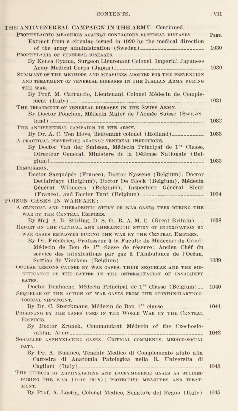 THE ANTIVENEREAL CAMPAIGN IN THE ARMY—Continiied. Peophylactic measures against contagious venereal diseases. Page. Extract from a circular issued in 1920 by the medical direction of the army administration (Sweden)_ 1030 Prophylaxis of venereal diseases. By Kensa Oyama, Surgeon Lieutenant Colonel, Impérial Japanese Army Medical Corps (Japan)_ 1030 SUMMARY OF THE METHODS AND MEASURES ADOPTED FOR THE PREVENTION AND TREATMENT OF VENEREAL DISEASES IN THE ItALIAN ARMY DURING THE WAR. By Prof. M. Carruccio, Lieutenant Colonel Médecin de Complé¬ ment (Italy)_ 1031 The TREATMENT OF VENEREAL DISEASES IN THE SWISS ARMY. By Doctor Ponchon, Médecin Major de l’Armée Suisse (Switzer- land )_ 1032 The ANTIVENEREAL CAMPAIGN IN THE ARMY. By Dr. A. C. Ten Hove, lieutenant colonel (Holland)_ 1033 A PRACTICAL PREVENTIVE AGAINST VENEREAL INFECTIONS. By Doctor Van der Smissen, Médecin Principal de l'® Classe, Directeur General. Ministère de la Défense Nationale (Bel- gium )_ 1033 Discussion. Doctor Sacquépée (France), Doctor Nyssens (Belgium), Doctor Declairfayt (Belgium), Doctor De Block (Belgium), Médecin Général Wilmaers (Belgium), Inspecteur Général Sieur (France), and Doctor Tant (Belgium)_ 1034 POISON GASES IN WARFARE : A CLINICAL AND THERAPEUTIC STUDY OF WAR GASES USED DURING THE WAR BY THE CENTRAL EMPIRES. By Maj. A. D. Stirling, D. S. O., R. A. M. C. (Great Britain)_ 1038 Report on the clinical and therapeutic study of intoxication by WAR GASES EMPLOYED DURING THE WAR BY THE CENTRAL EmPIRES. By Dr. Frédéricq, Professeur à la Faculté de Médecine de Gand ; Médecin de Bon de l*® classe de réserve ; Ancien Chêf du service des intoxications par gaz à l’Ambulance de l’Océan, Section de Vinckem (Belgium)_ 1039 OCULAR LESIONS CAUSED BY WAR GASES, THEIR SEQUELAE AND THE SIG- NIFICANCE OF THE LATTER IN THE DETERMINATION OF INVALIDITY RATES. Doctor Denhaene, Médecin Principal de 1'® Classe (Belgium)_1040 SeQUELAE of THE ACTION OF WAR GASES FROM THE OTORHINOLARYNGO- LOGICAL VIEWPOINT. By Dr. C. Sterckmans, Médecin de Bon l*® classe_ 1041 POISONING BY THE GASES USED IN THE WORLD WAR BY THE CENTRAL Empires, By Doctor Zrunek, Commandant Médecin of the Czechoslo- vakian Army_ 1042 So-CALLED ASPHYXIATING GASES : CrITICAL COMMENTS, MEDICO-SOCIAL DATA. By Dr. A. Businco, Tenente Medico di Complemento aiuto alla Cattedra di Anatomia Patologica nella R. Universita di Cagliari (Italy)_ 1043 The effects of asphyxiating and lacrymogenic gases as studied DURING THE WAR (1916-1918) ; PROTECTIVE MEASURES AND TREAT¬ MENT. By Prof. A. Lustig, Colonel Medico, Senatore del Regno (Italy) 1045