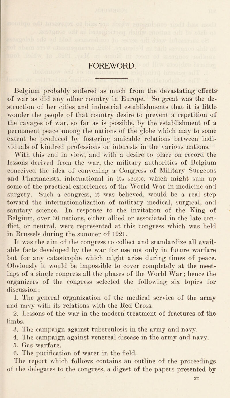 FOREWORD. Belgium probably siifïered as much from the devastating effects of war as did any other country in Europe. So great was the de¬ struction of lier cities and industrial establishments that it is little wonder the people of that country desire to prevent a répétition of the ravages of war, so far as is possible, by the establishment of a jiermanent peace among the nations of the globe which may to some extent be produced by fostering amicable relations between indi- viduals of kindred professions or interests in the varions nations. With this end in view, and with a desire to place on record the lessons derived from the war, the military authorities of Belgium conceived the idea of convening a Congress of Military Surgeons and Pharmacists, international in its scope, which might sum up some of the practical expériences of the World War in medicine and surgery. Such a congress, it was believed, would be a real step toward the internationalization of military medical, surgical, and sanitary science. In response to the invitation of the King of Belgium, over 30 nations, either allied or associated in the late con- flict, or neutral, were represented at this congress which was held in Brussels during the summer of 1921. It was the aim of the congress to collect and standardize ail avail- able facts developed by the war for use not only in future warfare but for any catastrophe which might arise during times of peace. Obviously it would be impossible to cover completely at the meet¬ ings of a single congress ail the phases of the World War; hence the organizers of the congress selected the following six topics for discussion : 1. The general organization of the medical service of the army and navy with its relations with the Bed Cross. 2. Lessons of the war in the modem treatment of fractures of the limbs. 3. Tlie campaign against tuberculosis in the army and navy. 4. Tlie campaign against venereal disease in the army and navy. 5. Gas warfare. 6. The purification of water in the field. The report which follows contains an outline of the proceedings of the delegates to the congress, a digest of the papers presented by