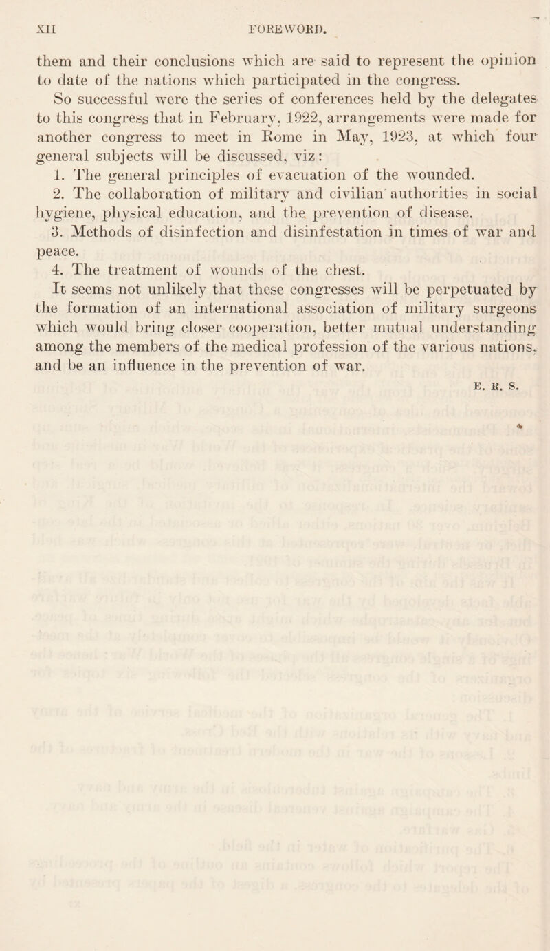 them and their conclusions whicli are said to represent the opinion to date of the nations which participated in the congress. So successful were the sériés of conférences heid by the delegates to this congress that in February, 1922, arrangements were made for aiiother congress to meet in Rome in May, 1923, at which four general subjects will be discussed, viz: 1. The general principles of évacuation of the wounded. 2. The collaboration of military and civilian'authorities in social hygiene, ph^^sical éducation, and the prévention of disease. 3. Methods of disinfection and disinfestation in times of war and peace. 4. The treatment of wounds of the chest. It seems not unlikely that these congresses will be perpetuated by the formation of an international association of military surgeons which would bring doser coopération, better mutual understanding among the members of the medical profession of the varions nations, and be an influence in the prévention of war.