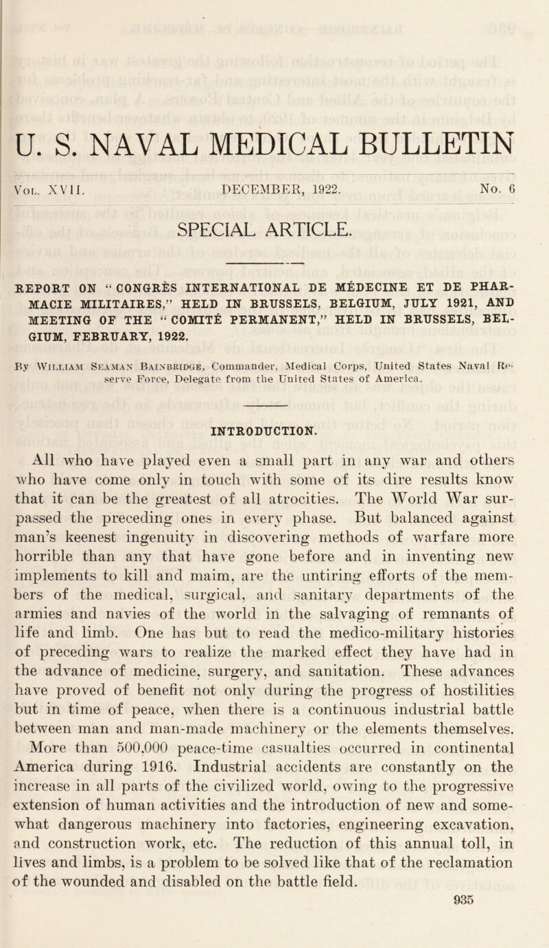 U. s. NAVAL MEDICAL BULLETIN Vol. XVII. DECEMBER, 1922. No. 6 SPECIAL ARTICLE. HEPORT ON “ CONGRÈS INTERNATIONAL DE MÉDECINE ET DE PHAR¬ MACIE MILITAIRES,” HELD IN BRUSSELS, BELGIÜM, JULY 1921, AND MEETING or THE ‘‘ COMITÉ PERMANENT,” HELD IN BRUSSELS, BEL- GIUM, FEBRUARY, 1922. By William Seaman Bainbridgb, Commander, Medical Corps, United States Naval Re¬ serve Force, Delegate from the United States of America. INTRODUCTION. Ail who hâve played even a small part in any war and others who hâve corne onlv in toiich with some of its dire results know «./ that it can be the greatest of ail atrocities. The World War sur- passed the preceding ones in every phase. But balanced against man’s keenest ingenuity in discovering rnethods of warfare more horrible than any that hâve gone before and in inventing new implements to kill and maim, are the untiring elîorts of the mem- bers of the medical, surgical, and sanitary departments of the armies and navies of the world in the salvaging of remnants of life and limb. One has but to read the medico-military historiés of preceding wars to realize the marked efïect they hâve had in the advance of medicine, surgery, and sanitation. These advances hâve proved of benefit not only during the progress of hostilities but in time of peace, when there is a continuons industrial battle between man and man-made machinery or the éléments themselves. More than 500,000 peace-time casualties occurred in continental America during 1916. Industrial accidents are constantly on the increase in ail parts of the civilized world, owing to the progressive extension of human activities and the introduction of new and some- what dangerous machinery into factories, engineering excavation, and construction work, etc. The réduction of this annual toll, in lives and limbs, is a problem to be solved like that of the réclamation of the wounded and disabled on the battle field.