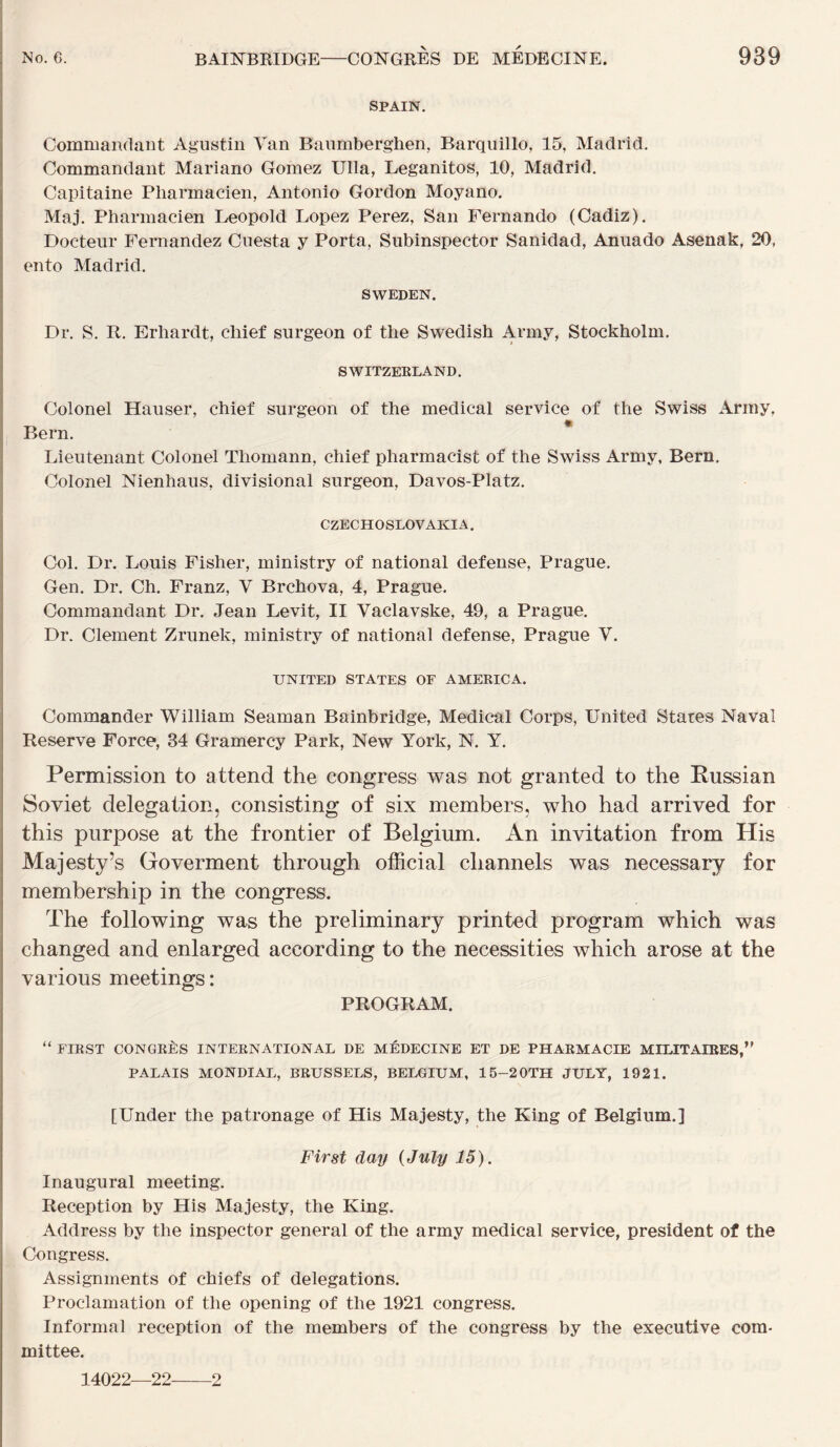 SPAIN. Commandant Agustin Van Banmberghen, Barqiiillo, 15, Madrid. Commandant Mariano Gomez Ulla, Leganitos, 10, Madrid. Capitaine Pharmacien, Antonio Gordon Moyano. Maj. Pharmacien Léopold Lopez Perez, San Fernando (Cadiz). Docteur Fernandez Cuesta y Porta, Subinspector Sanidad, Aniiado Asenak, 20, ento Madrid. SWEDEN. Dr. S. R. Erhardt, chief surgeon of the Swedish Army, Stockholm. SWITZEELAND. Colonel Hauser, chief surgeon of the medical service of the Swiss Array, Bern. * Lieutenant Colonel Thoniann, chief pharmacist of the Swiss Army, Bern, Colonel Nienhaus, divisional surgeon, Davos-Platz. CZECHOSLOVAKIA. Col. Dr. Louis Fisher, ministry of national defense, Prague. Gen. Dr. Ch. Franz, V Brchova, 4, Prague. Commandant Dr, Jean Levit, II Vaclavske, 49, a Prague. Dr. Clement Zrunek, ministry of national defense, Prague V. UNITED STATES OF AMERICA. Commander William Seaman Bainbridge, Medical Corps, United States Naval Reserve Force, 34 Gramercy Park, New York, N. Y. Permission to attend the congress was not granted to the Eussian Soviet délégation, consisting of six members, who had arrived for this purpose at the frontier of Belgium. An invitation from His Majesty’s Goverment through official cliannels was necessary for membership in the congress. The following was the preliminary printed program which was changed and enlarged according to the necessities which arose at the varions meetings : PROGRAM. “ FIRST CONGRÈS INTERNATIONAL DE MÉDECINE ET DE PHARMACIE MILITAIRES,’' PALAIS MONDIAL, BRUSSELS, BELGIUM, 15-20TH JULY, 1921. [Under the patronage of His Majesty, the King of Belgium.] First day {July 15). Inaugural meeting. Réception by His Majesty, the King. Address by the inspecter general of the army medical service, president of the Congress. Assignments of chiefs of délégations. Proclamation of the opening of the 1921 congress. Informai réception of the members of the congress by the executive corn- mittee. 14022—22 2