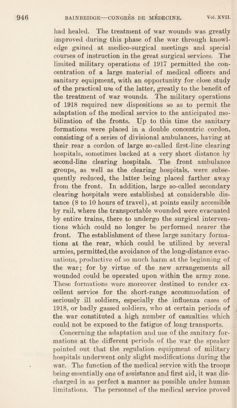 liad healed. The treatment of war wounds was greatly improved during this phase of the war through knowl¬ edge gained at medico-surgical meetings and spécial courses of instruction in the great surgical services. The limited military operations of 1917 permitted the con¬ centration of a large material of medical officers and sanitary equipment, with an opportunity for close study of the practical use of the latter, greatly to the benefit of the treatment of war wounds. The military operations of 1918 required new dispositions so as to permit the adaptation of the medical service to the anticipated mo- bilization of the fronts. Up to this time the sanitary formations were placed in a double concentric cordon, consisting of a sériés of divisional ambulances, having at their rear a cordon of large so-called first-line clearing hospitals, sornetimes backed at a very short distance by second-line clearing hospitals. The front ambulance groups, as well as the clearing hospitals, were subse- quently reduced, the latter being placed farther away from the front. In addition, large so-called secondary clearing hospitals were established at considérable dis¬ tance (8 to 10 hours of travel), at points easily accessible by rail, where the transportable wounded were evacuated by entire trains, there to undergo the surgical interven¬ tions which could no longer be performed nearer the front. The establishment of these large sanitary forma¬ tions at the rear, which could be utilized by several armies, permittedThe avoidance of the long-distance évac¬ uations, productive of so much harm at the beginning of the war; for by virtue of the new arrangements ail wounded could be operated upon within the army zone. These formations were moreover destined to render ex¬ cellent service for the short-rangé accommodation of seriously ill soldiers, especially the influenza cases of 1918, or badly gassed soldiers, who at certain periods of the war constituted a high number of casualties which could not be exposed to the fatigue of long transports. Concerning the adaptation and use of the sanitary for¬ mations at the different periods of the war the speaker pointed out that the régulation equipment of military hospitals underwent only slight modifications during the war. The function of the medical service with the troops being essentially one of assistance and first aid, it was dis- charged in as perfect a manner as possible under human limitations. The personnel of the medical service proved