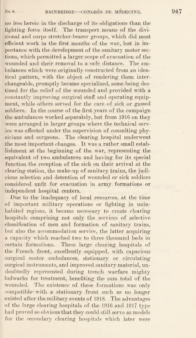 no less lieroic in the discharge of its obligations than the fighting force itself. The transport means of the divi- sional and corps stretcher-bearer groups, which did most efficient work in the First months of the war, lost in im¬ portance with the development of the sanitary motor sec¬ tions, which permitted a larger scope of évacuation of the wounded and their removal to a safe distance. The am¬ bulances which were originally constructed from an iden- tical pattern, with the object of rendering them inter¬ changeable, promptly became specialized, some being des¬ tinée! for the relief of the wounded and provided with a constantly improving surgical staff and operating equip- ment, while others served for the care of sick or gassed soldiers. In the course of the first years of the campaign the ambulances worked separately, but from 1916 on they were arranged in larger groups where the technical serv¬ ice was effected under the supervision of Consulting phy- sicians and surgeons. The clearing hospital underwent the most important changes. It was a rather small estab¬ lishment at the beginning of the war, representing the équivalent of two ambulances and having for its spécial function the réception of the sick on their arrivai at the clearing station, the make-up of sanitary trains, the judi- cious sélection and détention of wounded or sick soldiers considered unfit for évacuation in army formations or independent hospital centers. Due to the inadequacy of local resources, at the time of important military operations or fighting in unin- habited régions, it became necessary to create clearing hospitals cbmprising not only the services of sélective classification of men and formation of sanitary trains, but also the accommodation service, the latter acquiring a capacity which reached two to three thousand beds in certain formations. These large clearing hospitals of the French front, excellently equipped, with capacious surgical motor ambulances, stationary or circulating surgical instruments, and improved sanitary material, un- doubtedly represented during trench warfare mighty bulwarks for treatment, benefiting the sum total of the wounded. The existence of these formations was only compatible' with a stationary front such as no longer existed after the military events of 1918. The advantages of the large clearing hospitals of the 1916 and 1917 type had proved so obvions that they could still serve as models for the secondary clearing hospitals which later were