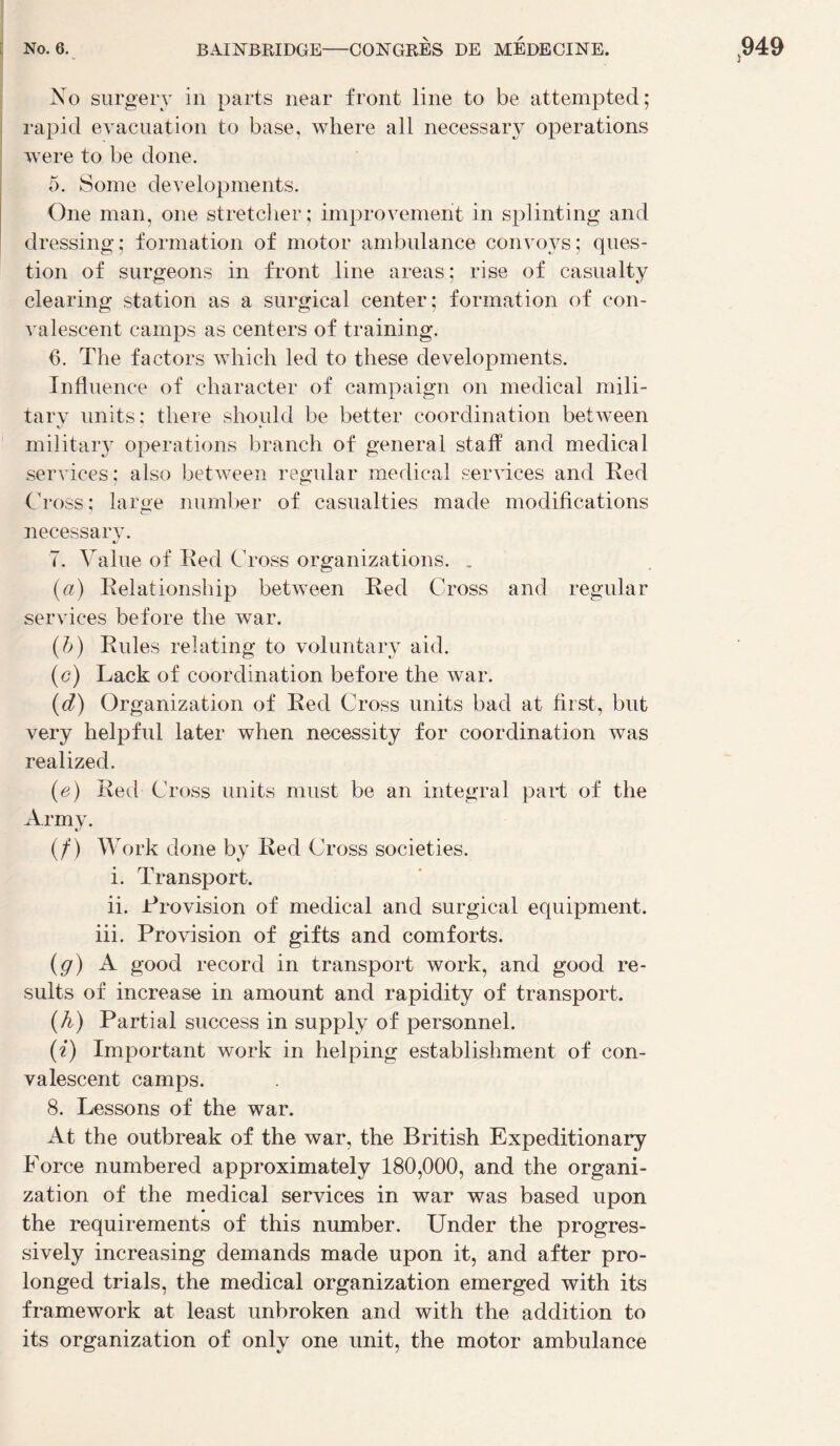 No surgery in parts near front line to be attempted; rapid évacuation to base, where ail necessary operations were to be doue. 5. Some developments. One man, one stretcher ; improvement in splinting and dressing: formation of motor ambulance convoys; ques¬ tion of surgeons in front line areas ; rise of casualty clearing station as a surgical center; formation of con¬ valescent camps as centers of training. 6. The factors which led to these developments. Influence of character of campaign on medical mili- tarv units: tliere should be better coordination between K- ' • miiitary operations brandi of general staff and medical services; also between regular medical services and Eed Cross; large number of casualties made modifications necessary. 7. Value of Eed Cross organizations. . (a) Eelationsliip between Eed Cross and regular services before the war. (h) Eules relating to voluntary aid. (c) Lack of coordination before the war. (d) Organization of Eed Cross units bad at first, but very helpful later when necessity for coordination was realized. (e) Eed Cross units must be an intégral part of the Arm y. (/) Work doue by Eed Cross societies. i. Transport. ii. Erovision of medical and surgical equipment. iii. Provision of gifts and comforts. (g) A good record in transport work, and good re- sults of increase in amount and rapidity of transport. (h) Partial success in supply of personnel. (i) Important work in helping establishment of con¬ valescent camps. 8. Tessons of the war. At the outbreak of the war, the British Expeditionary Force numbered approximately 180,000, and the organi¬ zation of the medical services in war was based upon the requirements of this number. Under the progres- sively increasing demands made upon it, and after pro- longed trials, the medical organization emerged with its framework at least unbroken and with the addition to its organization of only one unit, the motor ambulance