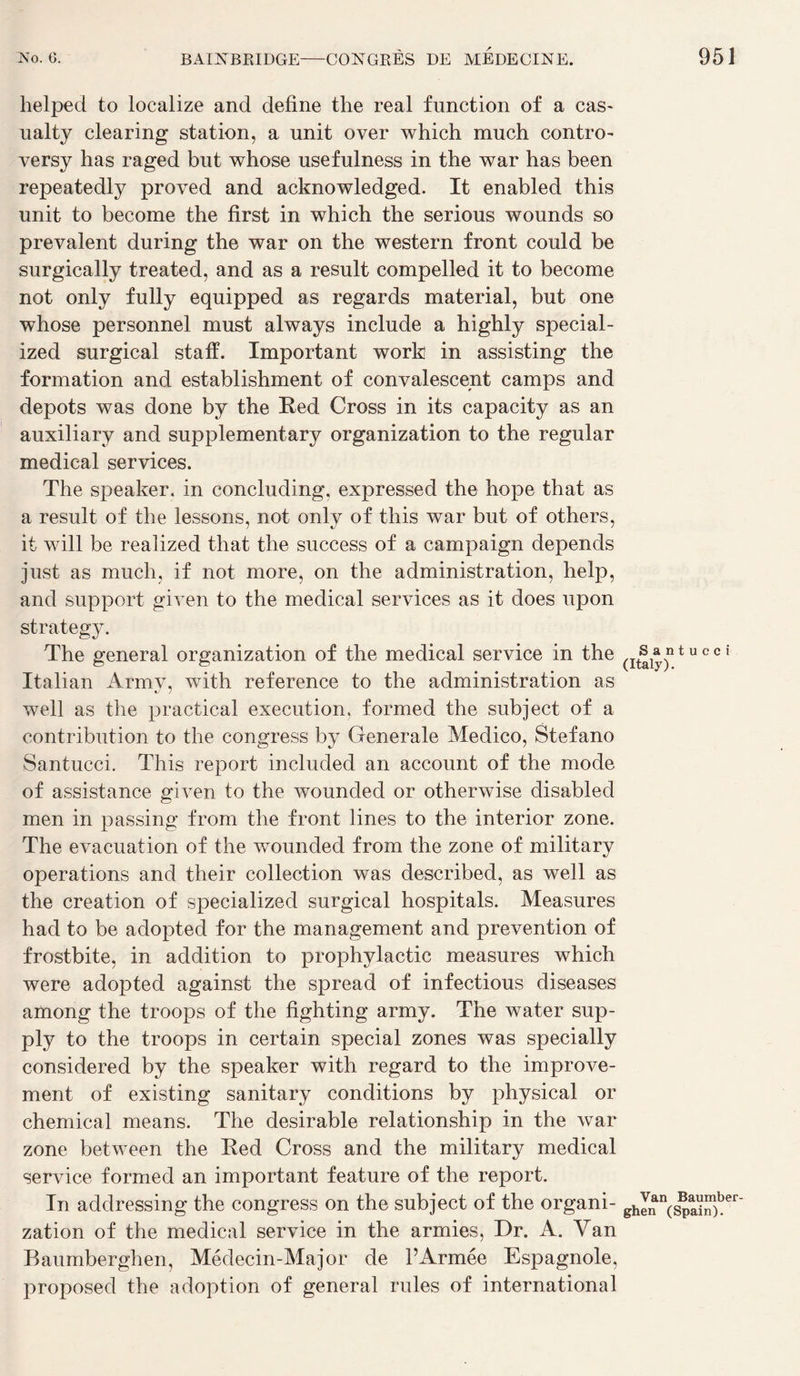 helped to localize and define the real function of a cas- ualty clearing station, a unit over whicti much contro- versy has raged but whose usefulness in ttie war bas been repeatedly proved and acknowledged. It enabled this unit to become the first in which the serions wounds so prévalent during the war on the western front could be surgically treated, and as a resuit compelled it to become not only fully equipped as regards material, but one whose personnel must always include a highly special- ized surgical staff. Important work in assisting the formation and establishment of convalescent camps and depots was done by the Red Cross in its capacity as an auxiliary and supplementary organization to the regular medical services. The speaker, in concluding, expressed the hope that as a resuit of the lessons, not only of this war but of others, it will be realized that the success of a campaign dépends just as much, if not more, on the administration, help, and support given to the medical services as it does upon strategy. The general organization of the medical service in the Italian Armv, with reference to the administration as well as the practical execution, formed the subject of a contribution to the congress by Generale Medico, Stefano Santucci. This report included an account of the mode of assistance given to the wounded or otherwise disabled men in passing from the front lines to the interior zone. The évacuation of the wounded from the zone of military operations and their collection was described, as well as the création of specialized surgical hospitals. Measures had to be adopted for the management and prévention of frostbite, in addition to prophylactic measures which were adopted against the spread of infectious diseases among the troops of the fighting army. The water sup- ply to the troops in certain spécial zones was specially considered by the speaker with regard to the improve- ment of existing sanitary conditions by physical or Chemical means. The désirable relationship in the war zone between the Red Cross and the military medical service formed an important feature of the report. In addressing the congress on the subject of the organi¬ zation of the medical service in the armies, Dr. A. Van Baumberghen, Médecin-Major de l’Armée Espagnole, proposed the adoption of general rules of international Santucci (Italy). Van Baumber¬ ghen (Spain).