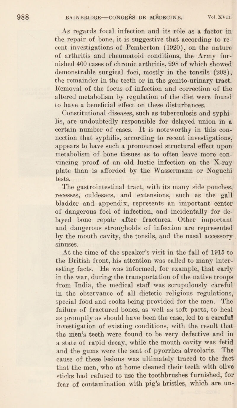 As regards focal infection and its rôle as a factor in the repair of bone, it is suggestive that according to ré¬ cent investigations of Pemberton (1920), on the nature of arthritis and rheumatoid conditions, the Army fur- nished 400 cases of chronic arthritis, 298 of which showed demonstrable surgical foci, mostly in the tonsils (208), the remainder in the teeth or in the genito-urinary tract. Kemoval of the focus of infection and correction of the altered metabolism by régulation of the diet were found to hâve a bénéficiai effect on these disturbances. Constitutional diseases, such as tuberculosis and syphi¬ lis, are undoubtedly responsible for delayed union in a certain number of cases. It is noteworthy in this con¬ nection that syphilis, according to recent investigations, appears to hâve such a pronounced structural etfect upon metabolism of bone tissues as to often leave more con- vincing proof of an old luetic infection on the X-ray plate than is afforded by the Wassermann or Noguchi tests. The gastrointestinal tract, with its many side pouches, recesses, culdesacs, and extensions, such as the gall bladder and appendix, represents an important center of dangerous foci of infection, and incidentally for de¬ layed bone repair after fractures. Other important and dangerous strongholds of infection are represented by the mouth cavity, the tonsils, and the nasal accessory sinuses. At the time of the speaker’s visit in the fall of 1915 to the British front, his attention was called to many inter- esting facts. He was informed, for example, that early in the war, during the transportation of the native troops from India, the medical staff was scrupulously careful in the observance of ail dietetic religions régulations, spécial food and cooks being provided for the men. The failure of fractured bones, as well as soft parts, to heal as promptly as should hâve been the case, led to a careful investigation of existing conditions, with the resuit that the men’s teeth were found to be very defective and in a State of rapid decay, while the mouth cavity was fetid and the gums were the seat of pyorrhea alveolaris. The cause of these lésions was ultimately traced to the fact that the men, who at home cleaned their teeth with olive sticks had refused to use the toothbrushes furnished, for fear of contamination with pig’s bristles, which are un-