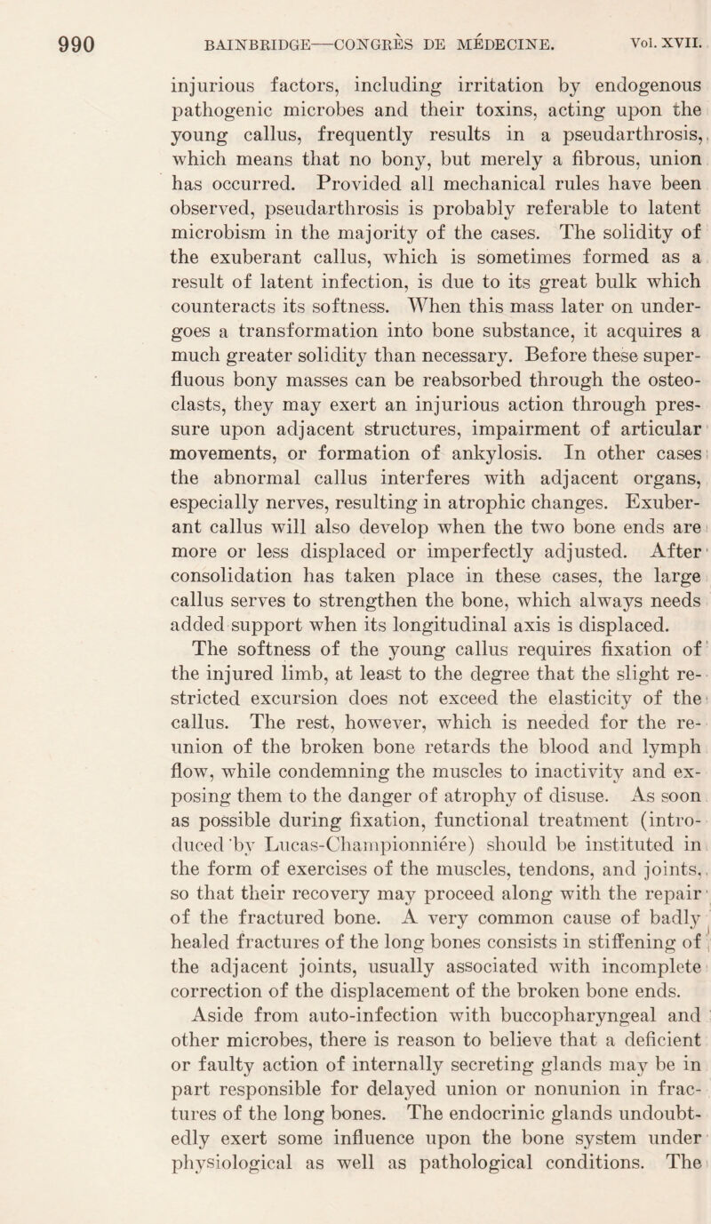 injurious factors, including irritation by endogenous pathogenic microbes and their toxins, acting upon the young câlins, frequently results in a pseudarthrosis,. which means that no bony, but merely a fibrous, union bas occurred. Provided ail mechanical rules bave been observed, pseudarthrosis is probably referable to latent microbism in tbe majority of tbe cases. Tbe solidity of tbe exubérant callus, wbicb is sometimes formed as a resuit of latent infection, is due to its great bulk wbicb counteracts its softness. Wben tbis mass later on under- goes a transformation into bone substance, it acquires a mucb greater solidity tban necessary. Before tbese super- fluous bony masses can be reabsorbed tbrougb tbe osteo- clasts, tbey may exert an injurious action tbrougb pres¬ sure upon adjacent structures, impairment of articular movements, or formation of ankylosis. In otber cases the abnormal callus interfères with adjacent organs, especially nerves, resulting in atrophie changes. Exubér¬ ant callus will also develop wben the two bone ends are more or less displaced or imperfectly adjusted. After* consolidation bas taken place in tbese cases, the large callus serves to strengthen tbe bone, which always needs added support wben its longitudinal axis is displaced. The softness of the young callus requires fixation of‘ the injured limb, at least to the degree that the slight re- stricted excursion does not exceed the elasticity of the* callus. The rest, however, which is needed for the re¬ union of the broken bone retards the blood and lymph flow, while condemning the muscles to inactivity and ex- posing them to the danger of atrophy of disuse. As soon as possible during fixation, functional treatment (intro- duced’by Lucas-Championniére) should be instituted ini the form of exercises of the muscles, tendons, and joints,, so that their recovery may proceed along with the repair ■ of the fractured bone. A very common cause of badly ^ healed fractures of the long bones consists in stifïening of | the adjacent joints, usually associated with incomplète correction of the displacement of the broken bone ends. Aside from auto-infection with buccopharyngeal and other microbes, there is reason to believe that a déficient or faulty action of internally secreting glands may be in part responsible for delayed union or nonunion in frac¬ tures of the long bones. The endocrinie glands undoubt- edly exert some influence upon the bone System under physiological as well as pathological conditions. The