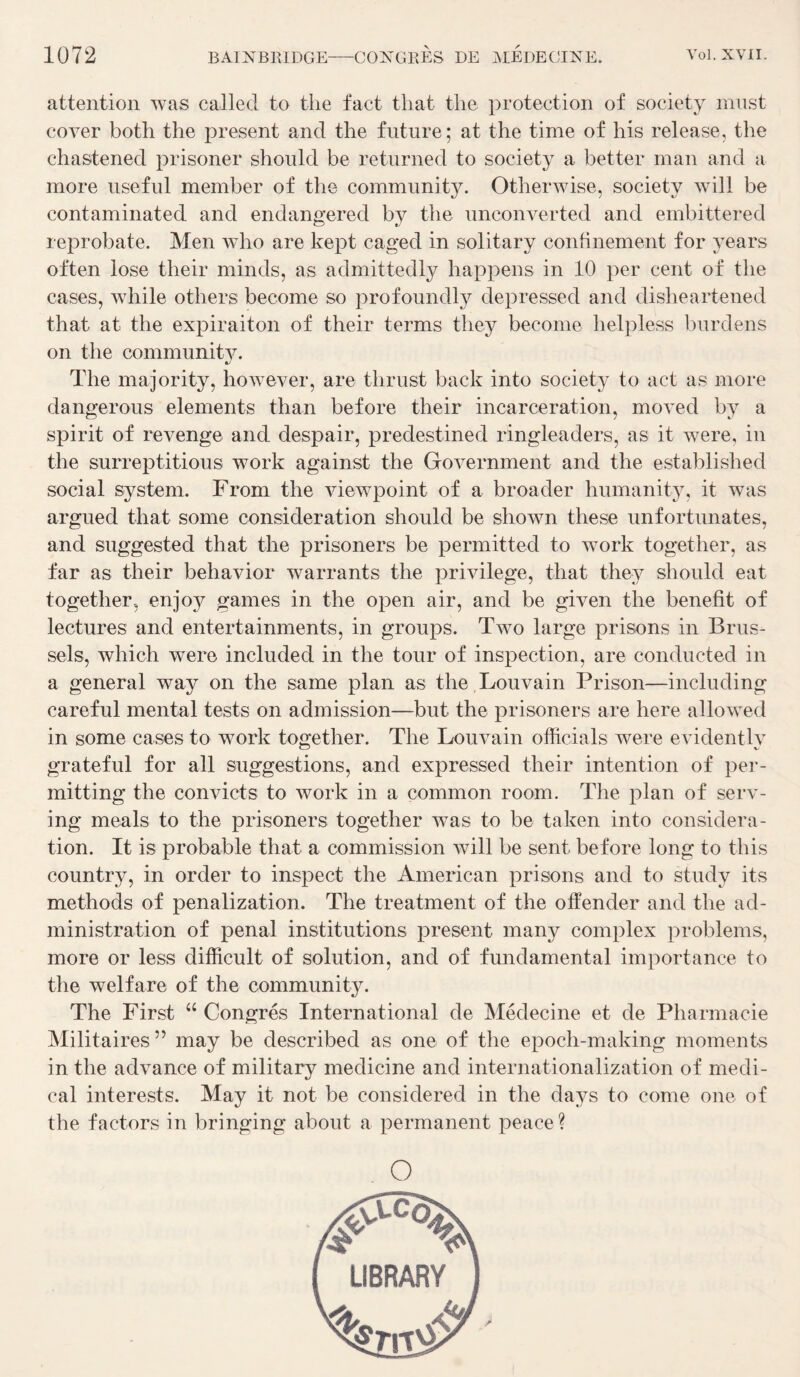 attention was called to the fact tliat tlie protection of society mnst cover both the présent and the future; at the time of his release, the chastened prisoner should be returned to society a better man and a more useful member of the community. Otherwise, society will be contaminated and endangered by the unconverted and ernbittered reprobate. Men who are kept caged in solitary confinement for years often lose their minds, as admittedly happens in 10 per cent of the cases, while others become so profoundly depressed and disheartened that at the expiraiton of their terms they become helpless fuirdens on the communit}^ The majority, however, are thrust back into society to act as more dangerous éléments than before their incarcération, moved by a spirit of revenge and despair, predestined ringleaders, as it were, in the surreptitious work against the Government and the established social System. From the viewpoint of a broader humanity, it was argued that some considération should be shown these unfortunates, and suggested that the prisoners be permitted to work together, as far as their behavior warrants the privilège, that they should eat together, enjoy gaines in the open air, and be given the benefit of lectures and entertainments, in groups. Two large prisons in Brus- sels, which were included in the tour of inspection, are conducted in a general way on the same plan as the Louvain Prison—including careful mental tests on admission—but the prisoners are here allowed in some cases to work together. The Louvain officiais were evidently grateful for ail suggestions, and expressed their intention of per- mitting the convicts to work in a cominon room. The plan of serv- ing meals to the prisoners together was to be taken into considéra¬ tion. It is probable that a commission will be sent before long to this country, in order to inspect the American prisons and to study its methods of penalization. The treatment of the otfender and the ad¬ ministration of penal institutions présent many complex problems, more or less difficult of solution, and of fmidamental importance to the welfare of the community. The First “ Congres International de Médecine et de Pharmacie Militaires ” may be described as one of the epoch-making moments in the advance of military medicine and internationalization of medi¬ cal interests. May it not be considérée! in the da3^s to corne one of the factors in bringing about a permanent peace?