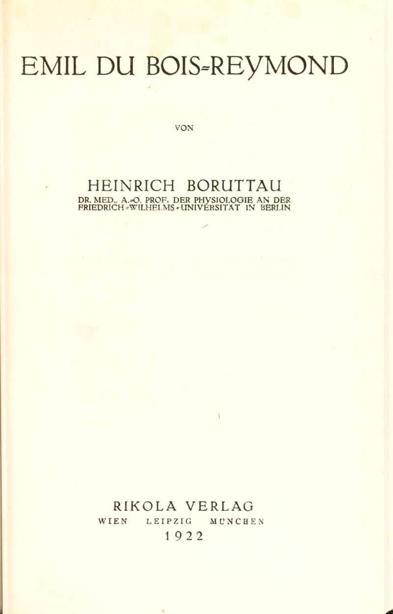 EMIL DU BOIS-REyMOND VON HEINRICH BORUTTAU DR. MED. A.-O. PROF. DER PHYSIOLOGIE AN DER FRIEDRICH -WILHELMS * UNIVERSITÄT IN BERLIN RIKOLA VERLAG