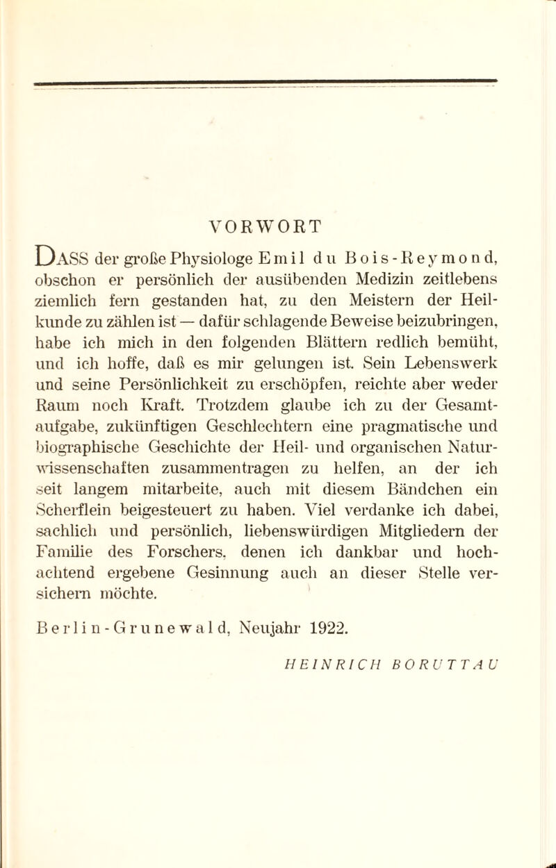 VORWORT DASS der große Physiologe Emil du Bois-Keymond, obschon er persönlich der ausübenden Medizin zeitlebens ziemlich fern gestanden hat, zu den Meistern der Heil¬ kunde zu zählen ist — dafür schlagende Beweise beizubringen, habe ich mich in den folgenden Blättern redlich bemüht, und ich hoffe, daß es mir gelungen ist. Sein Lebenswerk und seine Persönlichkeit zu erschöpfen, reichte aber weder Raum noch Kraft. Trotzdem glaube ich zu der Gesamt¬ aufgabe, zukünftigen Geschlechtern eine pragmatische und biographische Geschichte der Heil- und organischen Natur¬ wissenschaften Zusammentragen zu helfen, an der ich seit langem mitarbeite, auch mit diesem Bändchen ein Scherflein beigesteuert zu haben. Viel verdanke ich dabei, sachlich und persönlich, liebenswürdigen Mitgliedern der Familie des Forschers, denen ich dankbar und hoch¬ achtend ergebene Gesinnung auch an dieser Stelle ver¬ sichern möchte. Berlin-Grunewald, Neujahr 1922. HEINRICH BO RU TT AU