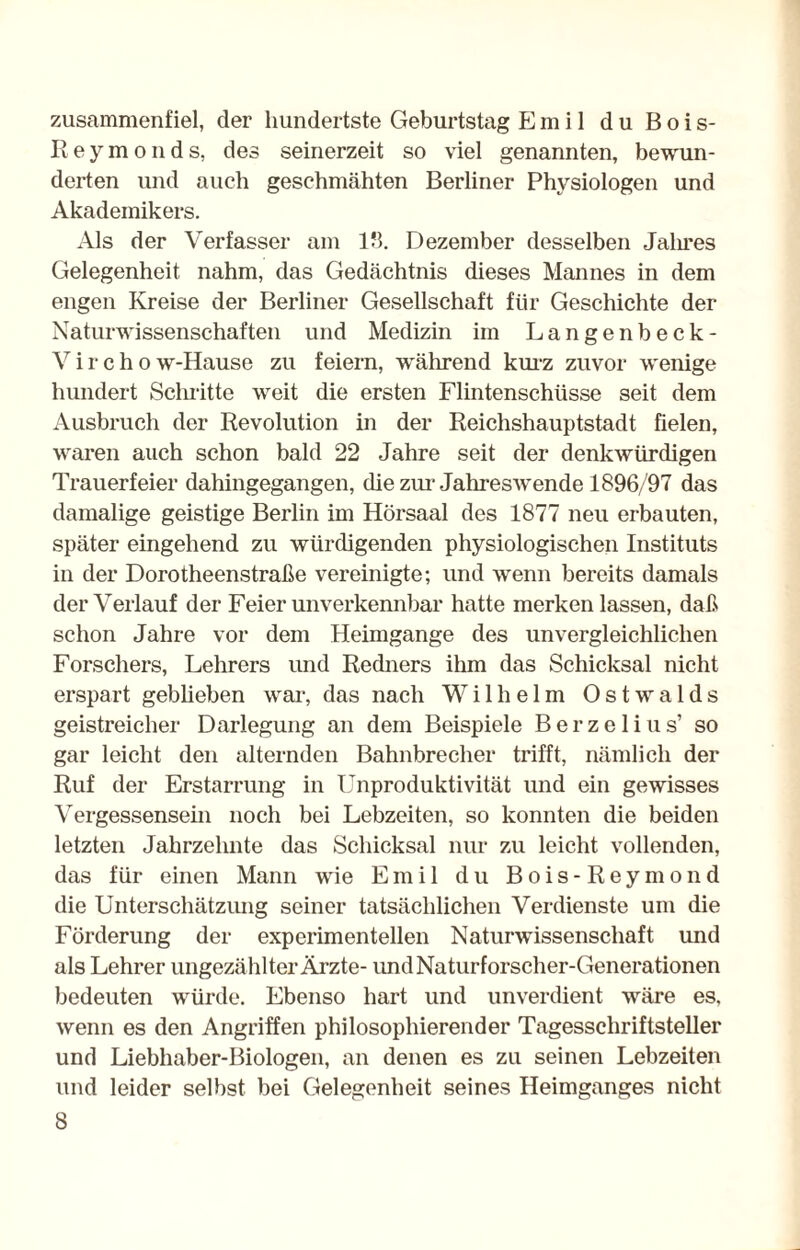 zusammenfiel, der hundertste Geburtstag Emil du Bois- R e y m o n d s, des seinerzeit so viel genannten, bewun¬ derten und auch geschmähten Berliner Physiologen und Akademikers. Als der Verfasser am 18. Dezember desselben Jalires Gelegenheit nahm, das Gedächtnis dieses Mannes in dem engen Kreise der Berliner Gesellschaft für Geschichte der Naturwissenschaften und Medizin im Langenbeck- V i r c h o w-Hause zu feiern, während kurz zuvor wenige hundert Schritte weit die ersten Flintenschüsse seit dem Ausbruch der Revolution in der Reichshauptstadt fielen, waren auch schon bald 22 Jahre seit der denkwürdigen Trauerfeier dahingegangen, die zur-Jahreswende 1896/97 das damalige geistige Berlin im Hörsaal des 1877 neu erbauten, später eingehend zu würdigenden physiologischen Instituts in der Dorotheenstraße vereinigte; und wenn bereits damals der Verlauf der Feier unverkennbar hatte merken lassen, daß schon Jahre vor dem Heimgange des unvergleichlichen Forschers, Lehrers und Redners ihm das Schicksal nicht erspart geblieben war, das nach Wilhelm Ostwalds geistreicher Darlegung an dem Beispiele Berzelius’ so gar leicht den alternden Bahnbrecher trifft, nämlich der Ruf der Erstarrung in Unproduktivität und ein gewisses Vergessensehl noch bei Lebzeiten, so konnten die beiden letzten Jahrzehnte das Schicksal nur zu leicht vollenden, das für einen Mann wie Emil du Bois-Reymond die Unterschätzung seiner tatsächlichen Verdienste um die Förderung der experimentellen Naturwissenschaft und als Lehrer ungezählter Ärzte- und Naturforscher-Generationen bedeuten würde. Ebenso hart und unverdient wäre es, wenn es den Angriffen philosophierender Tagesschriftsteller und Liebhaber-Biologen, an denen es zu seinen Lebzeiten und leider selbst bei Gelegenheit seines Heimganges nicht