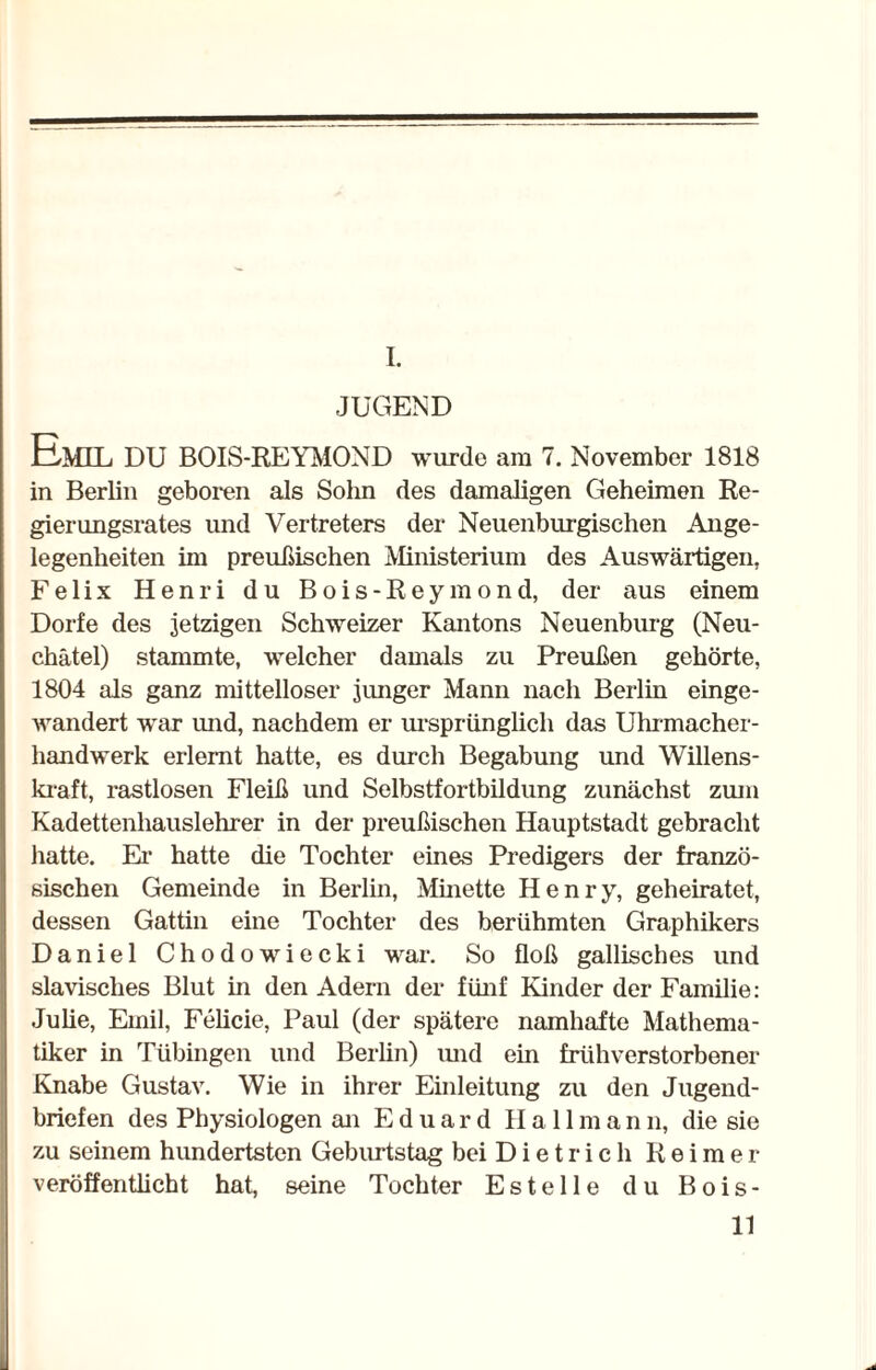 I. JUGEND Emil DU BOIS-REYMOND wurde am 7. November 1818 in Berlin geboren als Sohn des damaligen Geheimen Re¬ gierungsrates und Vertreters der Neuenburgischen Ange¬ legenheiten im preußischen Ministerium des Auswärtigen, Felix Henri du Bois-Reymond, der aus einem Dorfe des jetzigen Schweizer Kantons Neuenburg (Neu- chätel) stammte, welcher damals zu Preußen gehörte, 1804 als ganz mittelloser junger Mann nach Berlin einge¬ wandert war und, nachdem er ursprünglich das Uhrmacher¬ handwerk erlernt hatte, es durch Begabung und Willens¬ kraft, rastlosen Fleiß und Selbstfortbildung zunächst zum Kadettenhauslehrer in der preußischen Hauptstadt gebracht hatte. Ei' hatte die Tochter eines Predigers der franzö¬ sischen Gemeinde in Berlin, Minette Henry, geheiratet, dessen Gattin eine Tochter des berühmten Graphikers Daniel Chodowiecki war. So floß gallisches und slavisches Blut in den Adern der fünf Kinder der Familie: Julie, Emil, Felicie, Paul (der spätere namhafte Mathema¬ tiker in Tübingen und Berlin) und ein frühverstorbener Knabe Gustav. Wie in ihrer Einleitung zu den Jugend¬ briefen des Physiologen an Eduard Hall m a n n, die sie zu seinem hundertsten Geburtstag bei Dietrich Reimer veröffentlicht hat, seine Tochter Estelle du Bois-