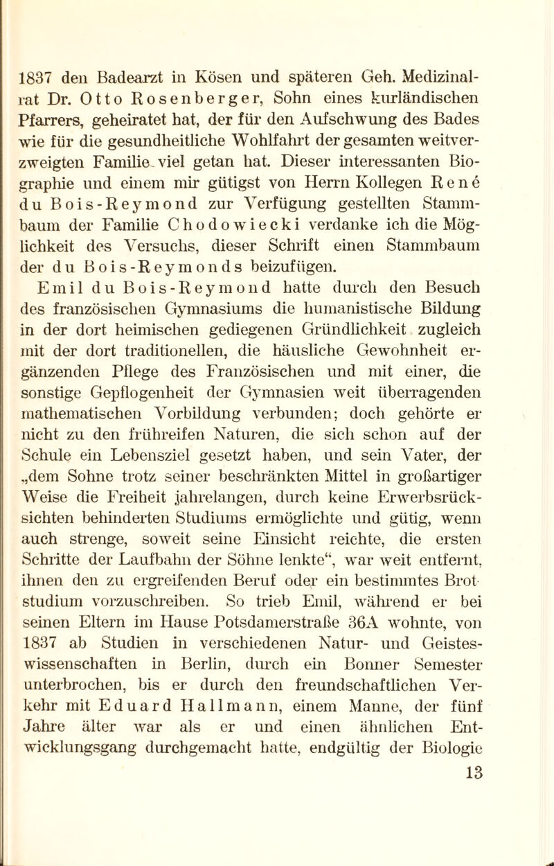 1837 den Badearzt in Kosen und späteren Geh. Medizinal¬ rat Dr. Otto Rosenberger, Sohn eines kurländischen Pfarrers, geheiratet hat, der für den Aufschwung des Bades wie für die gesundheitliche Wohlfahrt der gesamten weitver¬ zweigten Familie-viel getan hat. Dieser interessanten Bio¬ graphie und einem mir gütigst von Herrn Kollegen Rene du Bois-Reymond zur Verfügung gestellten Stamm¬ baum der Familie Chodowiecki verdanke ich die Mög¬ lichkeit des Versuchs, dieser Schrift einen Stammbaum der du Bois-Reymonds beizufügen. Emil du Bois-Reymond hatte durch den Besuch des französischen Gymnasiums die humanistische Bildung in der dort heimischen gediegenen Gründlichkeit zugleich mit der dort traditionellen, die häusliche Gewohnheit er¬ gänzenden Pflege des Französischen und mit einer, die sonstige Gepflogenheit der Gymnasien weit überragenden mathematischen Vorbildung verbunden; doch gehörte er nicht zu den frühreifen Naturen, die sich schon auf der Schule ein Lebensziel gesetzt haben, und sein Vater, der .,dem Sohne trotz seiner beschränkten Mittel in großartiger Weise die Freiheit jahrelangen, durch keine Erwerbsrück¬ sichten behinderten Studiums ermöglichte und gütig, wenn auch strenge, soweit seine Einsicht reichte, die ersten Schritte der Laufbahn der Söhne lenkte“, war weit entfernt, ihnen den zu ergreifenden Beruf oder ein bestimmtes Brot Studium vorzuschreiben. So trieb Emil, während er bei seinen Eltern im Hause Potsdamerstraße 36A wohnte, von 1837 ab Studien in verschiedenen Natur- und Geistes¬ wissenschaften in Berlin, durch ein Bonner Semester unterbrochen, bis er durch den freundschaftlichen Ver¬ kehr mit Eduard Hallmann, einem Manne, der fünf Jahre älter war als er und einen ähnlichen Ent¬ wicklungsgang durchgemacht hatte, endgültig der Biologie