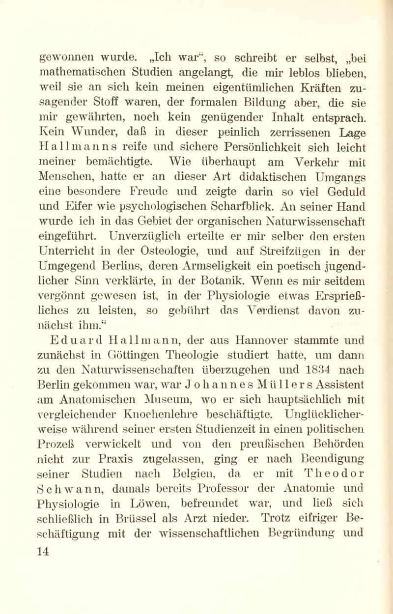 gewonnen wurde. „Ich war“, so schreibt er selbst, „bei mathematischen Studien angelangt, die mir leblos blieben, weil sie an sich kein meinen eigentümlichen Kräften zu¬ sagender Stoff waren, der formalen Bildung aber, die sie mir gewährten, noch kein genügender Inhalt entsprach. Kein Wunder, daß in dieser peinlich zerrissenen Lage Hall man ns reife und sichere Persönlichkeit sich leicht meiner bemächtigte. Wie überhaupt am Verkehr mit Menschen, hatte er an dieser Art didaktischen Umgangs eine besondere Freude und zeigte darin so viel Geduld imd Eifer wie psychologischen Scharfblick. An seiner Hand wurde ich in das Gebiet der organischen Naturwissenschaft eingeführt. Unverzüglich erteilte er mir selber den ersten Unterricht in der Osteologie, und auf Streifzügen in der Umgegend Berlins, deren Armseligkeit ein poetisch jugend¬ licher Sinn verklärte, in der Botanik. Wenn es mir seitdem vergönnt gewesen ist, in der Physiologie etwas Ersprieß¬ liches zu leisten, so gebührt das Verdienst davon zu- nächst ihm.“ Eduard Hall mann, der aus Hannover stammte und zunächst in Göttingen Theologie studiert hatte, um dann zu den Naturwissenschaften überzugehen und 1834 nach Berlin gekommen war, war J o li a n n e s M ü 11 e r s Assistent am Anatomischen Museum, wo er sich hauptsächlich nüt vergleichender Knochenlehre beschäftigte. Unglücklicher¬ weise während seiner ersten Studienzeit in einen politischen Prozeß verwickelt und von den preußischen Behörden nicht zur Praxis zugelassen, ging er nach Beendigung seiner Studien nach Belgien, da er mit T heodor Schwann, damals bereits Professor der Anatomie und Physiologie in Löwen, befreundet war, und ließ sich schließlich in Brüssel als Arzt nieder. Trotz eifriger Be¬ schäftigung mit der wissenschaftlichen Begründung und