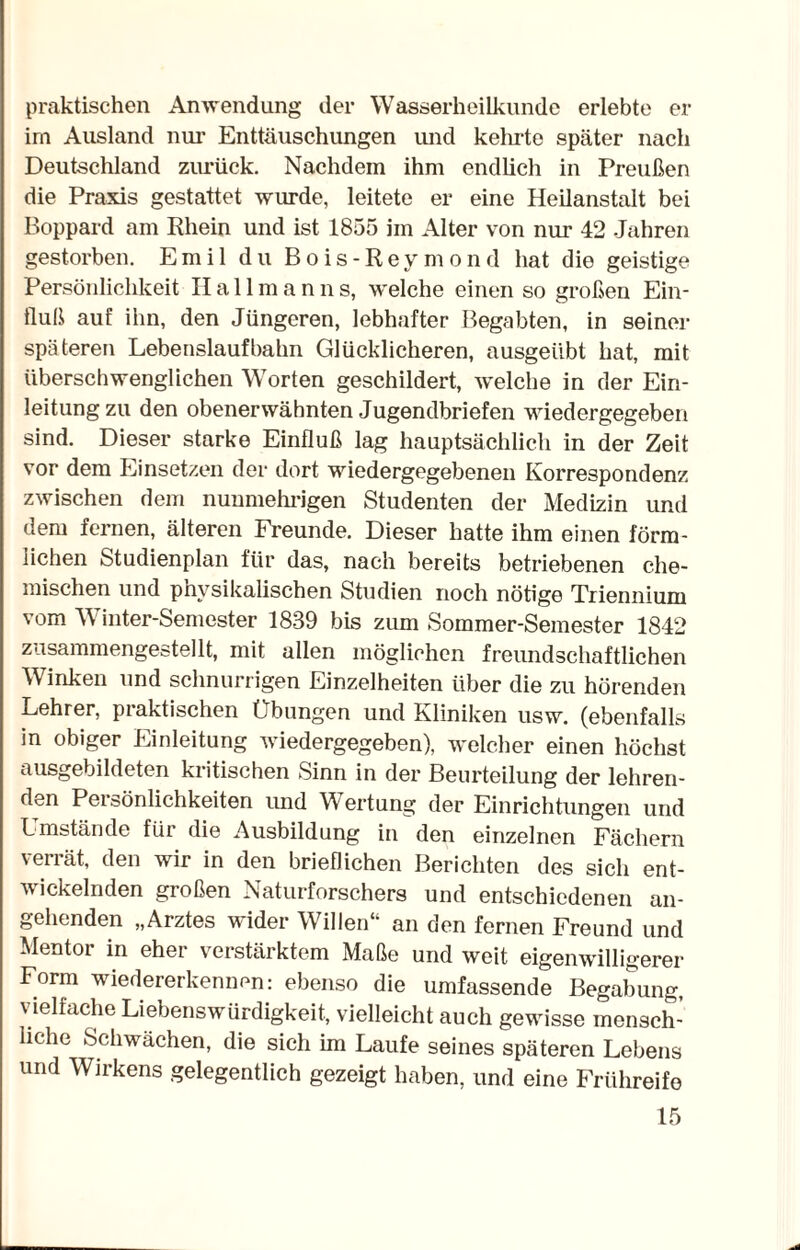 praktischen Anwendung der Wasserheilkunde erlebte er im Ausland nur Enttäuschungen und kehrte später nach Deutschland zurück. Nachdem ihm endlich in Preußen die Praxis gestattet wurde, leitete er eine Heilanstalt bei Boppard am Rhein und ist 1855 im Alter von nur 42 Jahren gestorben. Emil du Bois-Reymond hat die geistige Persönlichkeit Hall m a n n s, welche einen so großen Ein¬ fluß auf ihn, den Jüngeren, lebhafter Begabten, in seiner späteren Lebenslaufbahn Glücklicheren, ausgeübt hat, mit überschwenglichen Worten geschildert, welche in der Ein¬ leitung zu den obenerwähnten Jugendbriefen wiedergegeben sind. Dieser starke Einfluß lag hauptsächlich in der Zeit vor dem Einsetzen der dort wiedergegebenen Korrespondenz zwischen dem nunmehrigen Studenten der Medizin und dem fernen, älteren Freunde. Dieser hatte ihm einen förm¬ lichen Studienplan für das, nach bereits betriebenen che¬ mischen und physikalischen Studien noch nötige Triennium vom W inter-Semester 1839 bis zum Sommer-Semester 1842 zusammengestellt, mit allen möglichen freundschaftlichen Winken und schnurrigen Einzelheiten über die zu hörenden Lehrer, praktischen Übungen und Kliniken usw. (ebenfalls in obiger Einleitung wiedergegeben), welcher einen höchst ausgebildeten kritischen Sinn in der Beurteilung der lehren¬ den Persönlichkeiten und Wertung der Einrichtungen und Lmstände für die Ausbildung in den einzelnen Fächern verrät, den wir in den brieflichen Berichten des sich ent¬ wickelnden großen Naturforschers und entschiedenen an¬ gehenden „Arztes wider Willen“ an den fernen Freund und Mentor in eher verstärktem Maße und weit eigenwilligerer Form wiedererkennen: ebenso die umfassende Begabung, vielfache Liebenswürdigkeit, vielleicht auch gewisse mensch¬ liche Schwächen, die sich im Laufe seines späteren Lebens und Wirkens gelegentlich gezeigt haben, und eine Frühreife