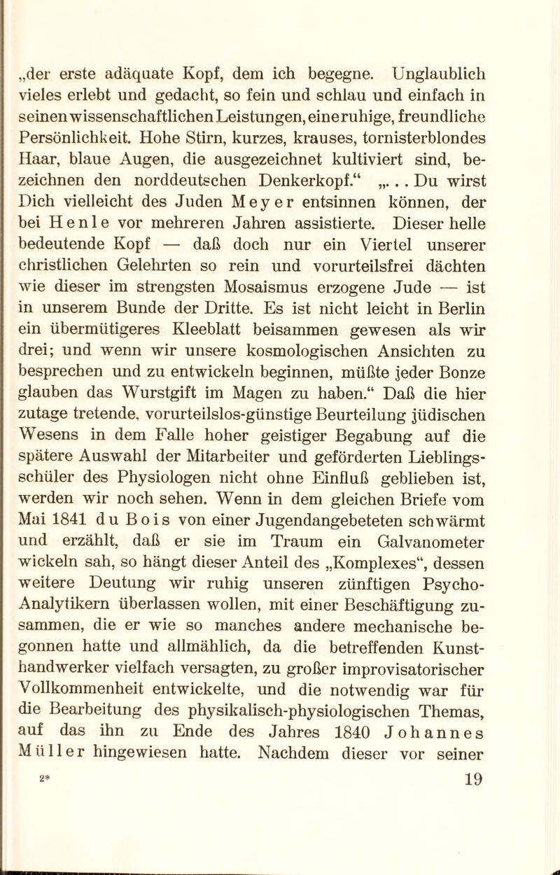 „der erste adäquate Kopf, dem ich begegne. Unglaublich vieles erlebt und gedacht, so fein und schlau und einfach in seinen wissenschaftlichen Leistungen, eine ruhige, freundliche Persönlichkeit. Hohe Stirn, kurzes, krauses, tornisterblondes Haar, blaue Augen, die ausgezeichnet kultiviert sind, be¬ zeichnen den norddeutschen Denkerkopf.“ „... Du wirst Dich vielleicht des Juden Meyer entsinnen können, der bei H e n 1 e vor mehreren Jahren assistierte. Dieser helle bedeutende Kopf — daß doch nur ein Viertel unserer christlichen Gelehrten so rein und vorurteilsfrei dächten wie dieser im strengsten Mosaismus erzogene Jude — ist in unserem Bunde der Dritte. Es ist nicht leicht in Berlin ein übermütigeres Kleeblatt beisammen gewesen als wir drei; und wenn wir unsere kosmologischen Ansichten zu besprechen und zu entwickeln beginnen, müßte jeder Bonze glauben das Wurstgift im Magen zu haben.“ Daß die hier zutage tretende, vorurteilslos-günstige Beurteilung jüdischen Wesens in dem Falle hoher geistiger Begabung auf die spätere Auswahl der Mitarbeiter und geförderten Lieblings¬ schüler des Physiologen nicht ohne Einfluß geblieben ist, werden wir noch sehen. Wenn in dem gleichen Briefe vom Mai 1841 du Bois von einer Jugendangebeteten schwärmt und erzählt, daß er sie im Traum ein Galvanometer wickeln sah, so hängt dieser Anteil des „Komplexes“, dessen weitere Deutung wir ruhig unseren zünftigen Psycho- Analytikern überlassen wollen, mit einer Beschäftigung zu¬ sammen, die er wie so manches andere mechanische be¬ gonnen hatte und allmählich, da die betreffenden Kunst¬ handwerker vielfach versagten, zu großer improvisatorischer Vollkommenheit entwickelte, und die notwendig war für die Bearbeitung des physikalisch-physiologischen Themas, auf das ihn zu Ende des Jahres 1840 Johannes Müller hingewiesen hatte. Nachdem dieser vor seiner