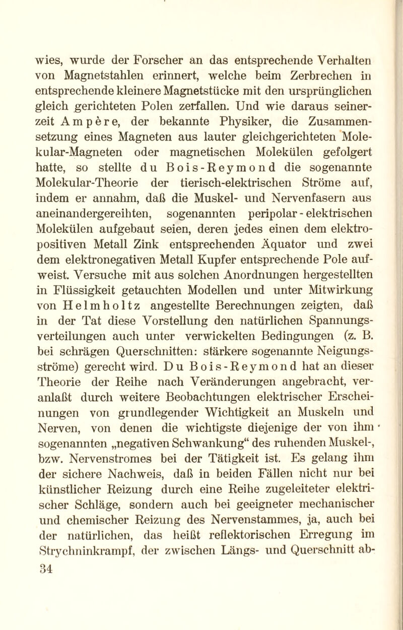 wies, wurde der Forscher an das entsprechende Verhalten von Magnetstahlen erinnert, welche beim Zerbrechen in entsprechende kleinere Magnetstücke mit den ursprünglichen gleich gerichteten Polen zerfallen. Und wie daraus seiner¬ zeit Ampere, der bekannte Physiker, die Zusammen¬ setzung eines Magneten aus lauter gleichgerichteten Mole- kular-Magneten oder magnetischen Molekülen gefolgert hatte, so stellte du Bois-Reymond die sogenannte Molekular-Theorie der tierisch-elektrischen Ströme auf, indem er annahm, daß die Muskel- und Nervenfasern aus aneinandergereihten, sogenannten peripolar - elektrischen Molekülen aufgebaut seien, deren jedes einen dem elektro- positiven Metall Zink entsprechenden Äquator und zwei dem elektronegativen Metall Kupfer entsprechende Pole auf¬ weist Versuche mit aus solchen Anordnungen hergestellten in Flüssigkeit getauchten Modellen und unter Mitwirkung von Helmholtz angestellte Berechnungen zeigten, daß in der Tat diese Vorstellung den natürlichen Spannungs¬ verteilungen auch unter verwickelten Bedingungen (z. B. bei schrägen Querschnitten: stärkere sogenannte Neigungs¬ ströme) gerecht wird. Du Bois-Reymond hat an dieser Theorie der Reihe nach Veränderungen angebracht, ver¬ anlaßt durch weitere Beobachtungen elektrischer Erschei¬ nungen von grundlegender Wichtigkeit an Muskeln und Nerven, von denen die wichtigste diejenige der von ihm * sogenannten „negativen Schwankung“ des ruhenden Muskel-, bzw. Nervenstromes bei der Tätigkeit ist. Es gelang ihm der sichere Nachweis, daß in beiden Fällen nicht nur bei künstlicher Reizung durch eine Reihe zugeleiteter elektri¬ scher Schläge, sondern auch bei geeigneter mechanischer und chemischer Reizung des Nervenstammes, ja, auch bei der natürlichen, das heißt reflektorischen Erregung im Strychninkrampf, der zwischen Längs- und Querschnitt ab-