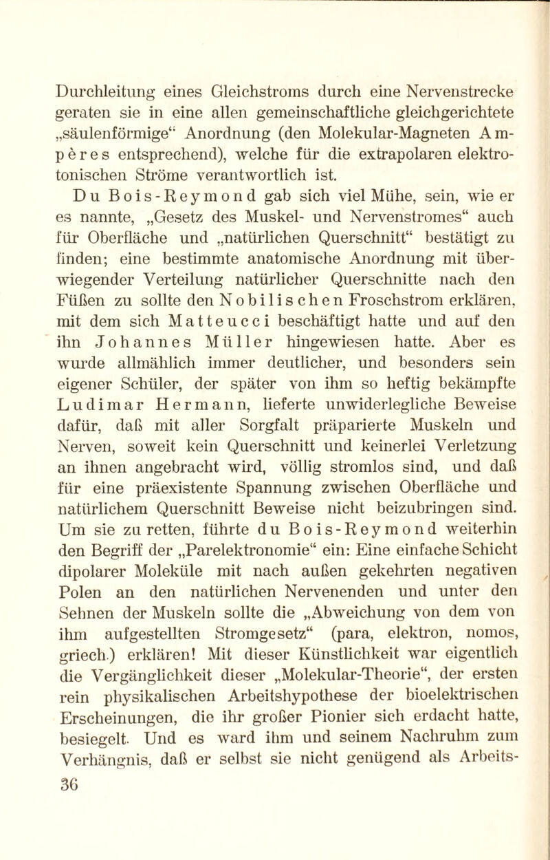 Durchleitung eines Gleichstroms durch eine Nervenstrecke geraten sie in eine allen gemeinschaftliche gleichgerichtete „säulenförmige4' Anordnung (den Molekular-Magneten Am¬ peres entsprechend), welche für die extrapolaren elektro- tonischen Ströme verantwortlich ist. Du Bois-Reymond gab sich viel Mühe, sein, wie er es nannte, „Gesetz des Muskel- und Nervenstromes“ auch für Oberfläche und „natürlichen Querschnitt“ bestätigt zu finden; eine bestimmte anatomische Anordnung mit über¬ wiegender Verteilung natürlicher Querschnitte nach den Füßen zu sollte den Nobilischen Froschstrom erklären, mit dem sich Matteucci beschäftigt hatte und auf den ihn Johannes Müller hingewiesen hatte. Aber es wurde allmählich immer deutlicher, und besonders sein eigener Schüler, der später von ihm so heftig bekämpfte Ludimar Hermann, lieferte unwiderlegliche Beweise dafür, daß mit aller Sorgfalt präparierte Muskeln und Nerven, soweit kein Querschnitt und keinerlei Verletzung an ihnen angebracht wird, völlig stromlos sind, und daß für eine präexistente Spannung zwischen Oberfläche und natürlichem Querschnitt Beweise nicht beizubringen sind. Um sie zu retten, führte du Bois-Reymond weiterhin den Begriff der „Parelektronomie“ ein: Eine einfache Schicht dipolarer Moleküle mit nach außen gekehrten negativen Polen an den natürlichen Nervenenden und unter den Sehnen der Muskeln sollte die „Abweichung von dem von ihm aufgestellten Stromgesetz“ (para, elektron, nomos, griech) erklären! Mit dieser Künstlichkeit war eigentlich die Vergänglichkeit dieser „Molekular-Theorie“, der ersten rein physikalischen Arbeitshypothese der bioelektrischen Erscheinungen, die ihr großer Pionier sich erdacht hatte, besiegelt. Und es ward ihm und seinem Nachruhm zum Verhängnis, daß er selbst sie nicht genügend als Arbeits-