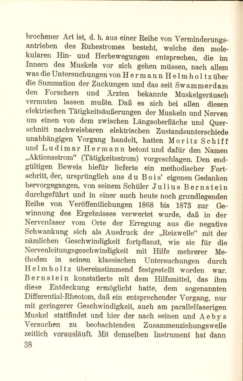 biochener Art ist, d. h. aus einer Reihe von Verniinderungs- antrieben des Ruhestromes besteht, welche den mole¬ kularen Hin- und Herbewegungen entsprechen, die im Innern des Muskels vor sich gehen müssen, nach allem was die Untersuchungen von Hermann Helmholtz über die Summation der Zuckungen und das seit Swammerdam den Foi schern und Ärzten bekannte Muskelgeräusch vermuten lassen mußte. Daß es sich bei allen diesen elektrischen Tätigkeitsäußerungen der Muskeln und Nerven um einen von dem zwischen Längsoberfläche und Quer¬ schnitt nachweisbaren elektrischen Zustandsunterschiede unabhängigen Vorgang handelt, hatten Moritz Schiff und Ludimar Hermann betont und dafür den Namen „Aktionsstrom (Tätigkeitsstrom) vorgeschlagen. Den end¬ gültigen Beweis hiefür lieferte ein methodischer Fort¬ schritt, der, ursprünglich aus du Bois’ eigenen Gedanken hervorgegangen, von seinem Schüler Julius Bernstein durchgeführt und in einer auch heute noch grundlegenden Reihe von Veröffentlichungen 1868 bis 1873 zur Ge¬ winnung des Ergebnisses verwertet wurde, daß in der Nervenfaser vom Orte der Erregung aus die negative Schwankung sich als Ausdruck der „Reizwelle“ mit der nämlichen Geschwindigkeit fortpflanzt, wie sie für die Nervenleitungsgeschwindigkeit mit Hilfe mehrerer Me¬ thoden in seinen klassischen Untersuchungen durch Helmholtz übereinstimmend festgestellt worden war. Bernstein konstatierte mit dem Hilfsmittel, das ihm diese Entdeckung ermöglicht hatte, dem sogenannten Differential-Rheotom, daß ein entsprechender Vorgang, nur mit geringerer Geschwindigkeit, auch am parallel faserigen Muskel stattfindet und hier der nach seinen und Aebys Versuchen zu beobachtenden Zusammenziehungswelle zeitlich vorausläuft. Mit demselben Instrument hat dann