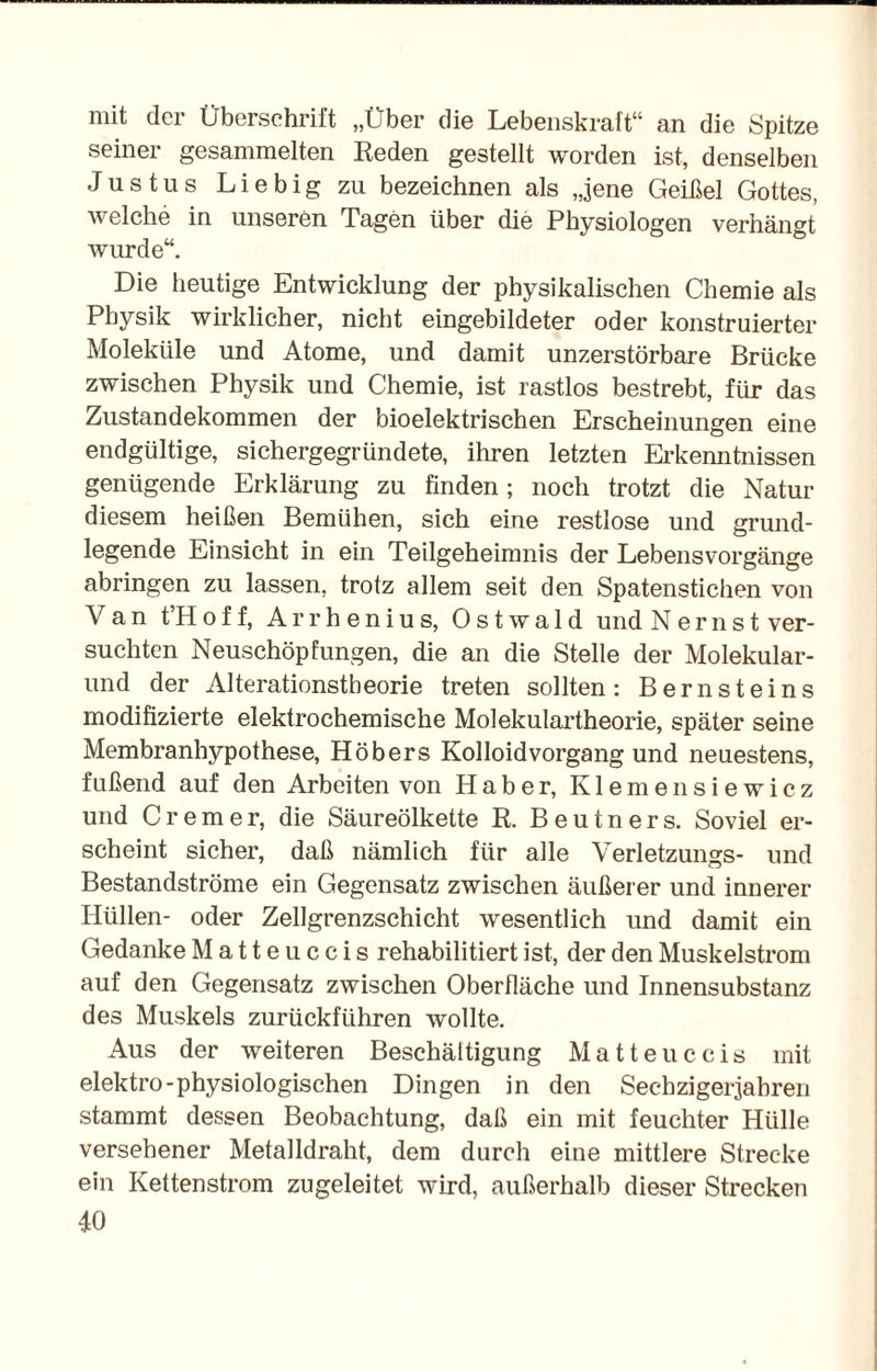 mit der Überschrift „Über die Lebenskraft“ an die Spitze seiner gesammelten Reden gestellt worden ist, denselben Justus Liebig zu bezeichnen als „jene Geißel Gottes, welche in unseren Tagen über die Physiologen verhängt wurde“. Die heutige Entwicklung der physikalischen Chemie als Physik wirklicher, nicht eingebildeter oder konstruierter Moleküle und Atome, und damit unzerstörbare Brücke zwischen Physik und Chemie, ist rastlos bestrebt, für das Zustandekommen der bioelektrischen Erscheinungen eine endgültige, sichergegründete, ihren letzten Erkenntnissen genügende Erklärung zu finden; noch trotzt die Natur diesem heißen Bemühen, sich eine restlose und grund¬ legende Einsicht in ein Teilgeheimnis der Lebensvorgänge abringen zu lassen, trotz allem seit den Spatenstichen von Van tHoff, Arrhenius, Ostwald und Nernst ver¬ suchten Neuschöpfungen, die an die Stelle der Molekular- und der Alterationstheorie treten sollten: Bernsteins modifizierte elektrochemische Molekulartheorie, später seine Membranhypothese, Höbers Kolloidvorgang und neuestens, fußend auf den Arbeiten von Haber, Kiemensiewicz und Cremer, die Säureölkette R. Beutners. Soviel er¬ scheint sicher, daß nämlich für alle Verletzungs- und Bestandströme ein Gegensatz zwischen äußerer und innerer Hüllen- oder Zellgrenzschicht wesentlich und damit ein Gedanke Matte uccis rehabilitiert ist, der den Muskelstrom auf den Gegensatz zwischen Oberfläche und Innensubstanz des Muskels zurückführen wollte. Aus der weiteren Beschäftigung Matteuccis mit elektro-physiologischen Dingen in den Secbzigerjabren stammt dessen Beobachtung, daß ein mit feuchter Hülle versehener Metalldraht, dem durch eine mittlere Strecke ein Kettenstrom zugeleitet wird, außerhalb dieser Strecken JO