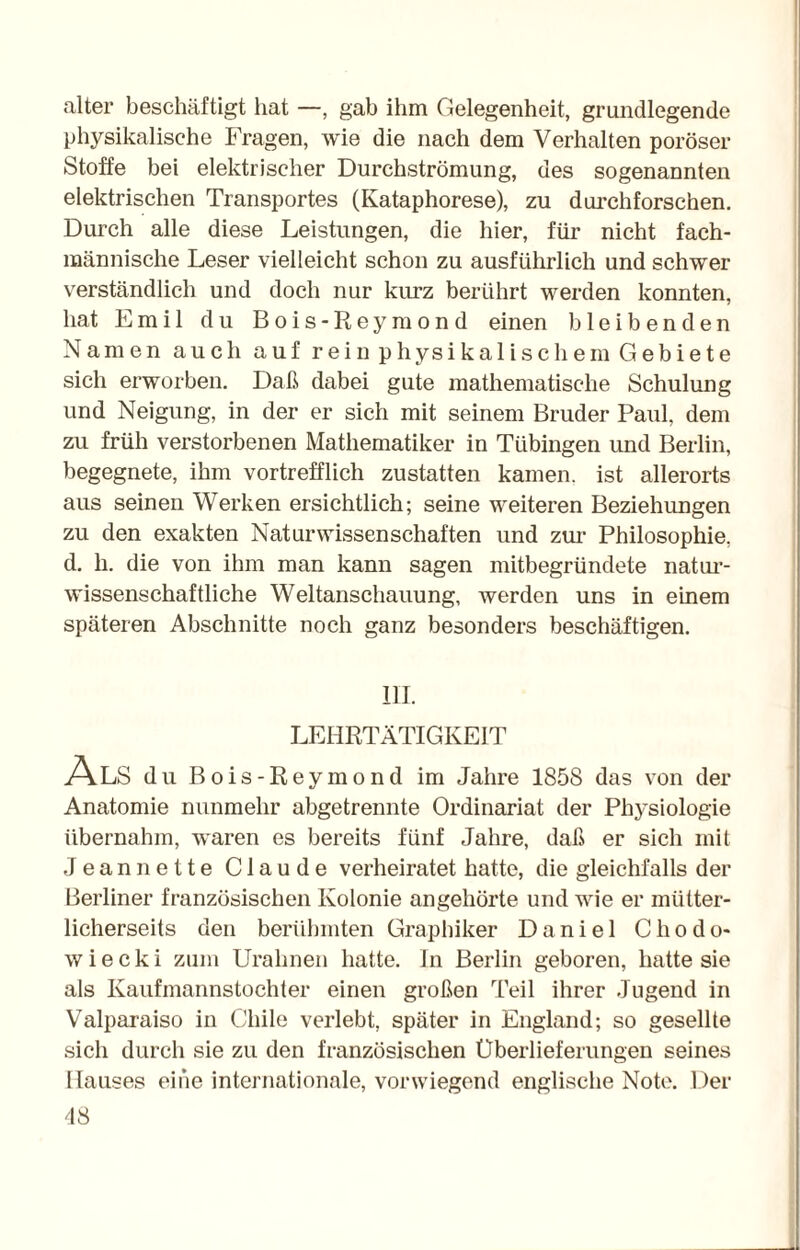 alter beschäftigt hat —, gab ihm Gelegenheit, grundlegende physikalische Fragen, wie die nach dem Verhalten poröser Stoffe bei elektrischer Durchströmung, des sogenannten elektrischen Transportes (Ivataphorese), zu durchforschen. Durch alle diese Leistungen, die hier, für nicht fach¬ männische Leser vielleicht schon zu ausführlich und schwer verständlich und doch nur kurz berührt werden konnten, hat Emil du Bois-Reymond einen bleibenden Namen auch auf rein physikalischem Gebiete sich erworben. Daß dabei gute mathematische Schulung und Neigung, in der er sich mit seinem Bruder Paul, dem zu früh verstorbenen Mathematiker in Tübingen und Berlin, begegnete, ihm vortrefflich zustatten kamen, ist allerorts aus seinen Werken ersichtlich; seine weiteren Beziehungen zu den exakten Naturwissenschaften und zur Philosophie, d. h. die von ihm man kann sagen mitbegründete natur¬ wissenschaftliche Weltanschauung, werden uns in einem späteren Abschnitte noch ganz besonders beschäftigen. UI. LEHRTÄTIGKEIT Als du Bois-Reymond im Jahre 1858 das von der Anatomie nunmehr abgetrennte Ordinariat der Physiologie übernahm, waren es bereits fünf Jahre, daß er sich mit Jean nette Claude verheiratet hatte, die gleichfalls der Berliner französischen Kolonie angehörte und wie er mütter¬ licherseits den berühmten Graphiker Daniel Cliodo- w i e c k i zum Urahnen hatte. In Berlin geboren, hatte sie als Kaufmannstochter einen großen Teil ihrer Jugend in Valparaiso in Chile verlebt, später in England; so gesellte sich durch sie zu den französischen Überlieferungen seines Hauses eine internationale, vorwiegend englische Note. Der