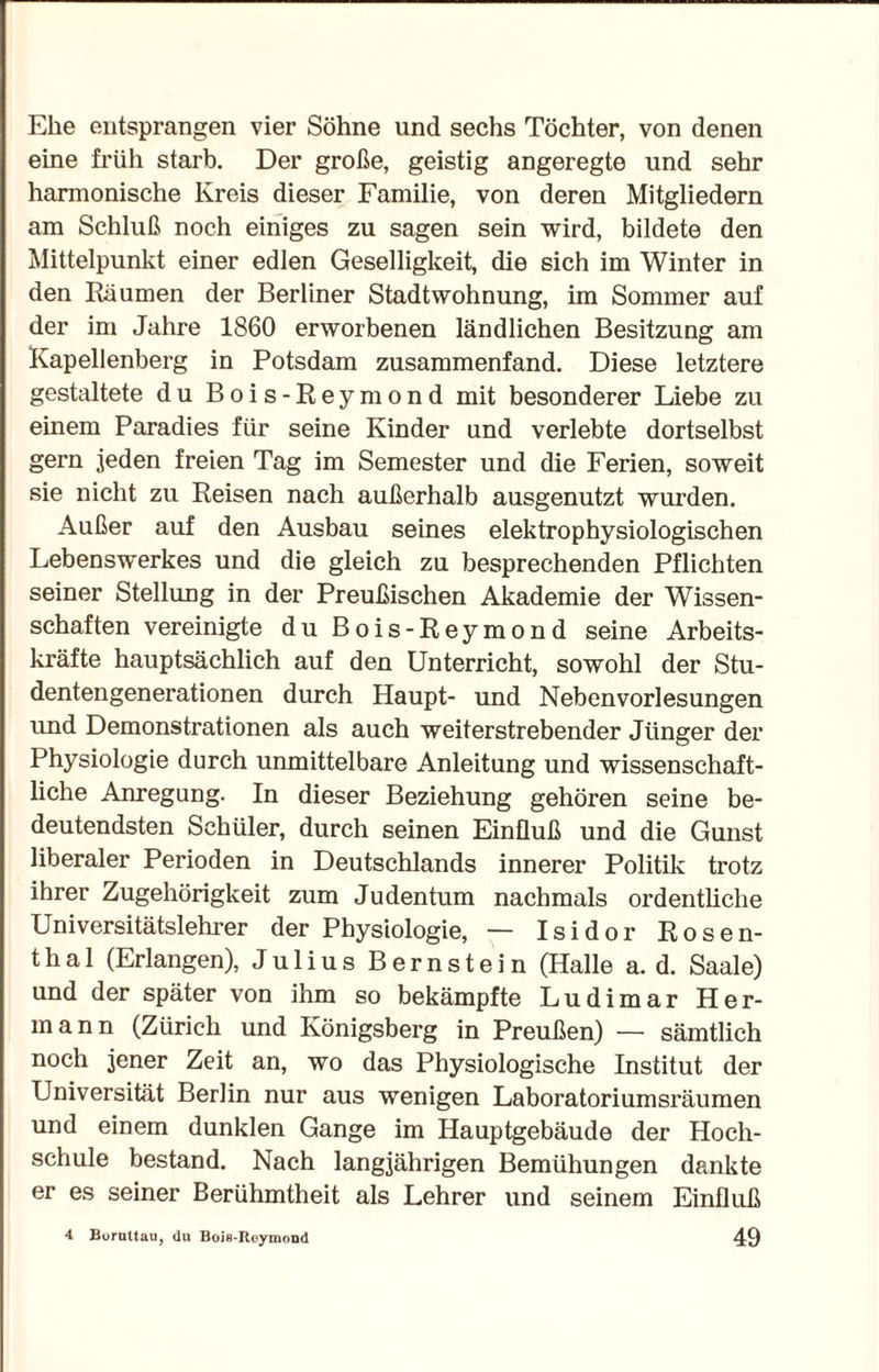 Ehe entsprangen vier Söhne und sechs Töchter, von denen eine früh starb. Der große, geistig angeregte und sehr harmonische Kreis dieser Familie, von deren Mitgliedern am Schluß noch einiges zu sagen sein wird, bildete den Mittelpunkt einer edlen Geselligkeit, die sich im Winter in den Räumen der Berliner Stadtwohnung, im Sommer auf der im Jahre 1860 erworbenen ländlichen Besitzung am Kapellenberg in Potsdam zusammenfand. Diese letztere gestaltete du Bois-Reymond mit besonderer Liebe zu einem Paradies für seine Kinder und verlebte dortselbst gern jeden freien Tag im Semester und die Ferien, soweit sie nicht zu Reisen nach außerhalb ausgenutzt wurden. Außer auf den Ausbau seines elektrophysiologischen Lebenswerkes und die gleich zu besprechenden Pflichten seiner Stellung in der Preußischen Akademie der Wissen¬ schaften vereinigte du Bois-Reymond seine Arbeits¬ kräfte hauptsächlich auf den Unterricht, sowohl der Stu¬ dentengenerationen durch Haupt- und Nebenvorlesungen und Demonstrationen als auch weiterstrebender Jünger der Physiologie durch unmittelbare Anleitung und wissenschaft¬ liche Anregung. In dieser Beziehung gehören seine be¬ deutendsten Schüler, durch seinen Einfluß und die Gunst liberaler Perioden in Deutschlands innerer Politik trotz ihrer Zugehörigkeit zum Judentum nachmals ordentliche Universitätslehrer der Physiologie, — Isidor Rosen¬ thal (Erlangen), Julius Bernstein (Halle a. d. Saale) und der später von ihm so bekämpfte Ludimar Her¬ mann (Zürich und Königsberg in Preußen) — sämtlich noch jener Zeit an, wo das Physiologische Institut der Universität Berlin nur aus wenigen Laboratoriumsräumen und einem dunklen Gange im Hauptgebäude der Hoch¬ schule bestand. Nach langjährigen Bemühungen dankte er es seiner Berühmtheit als Lehrer und seinem Einfluß