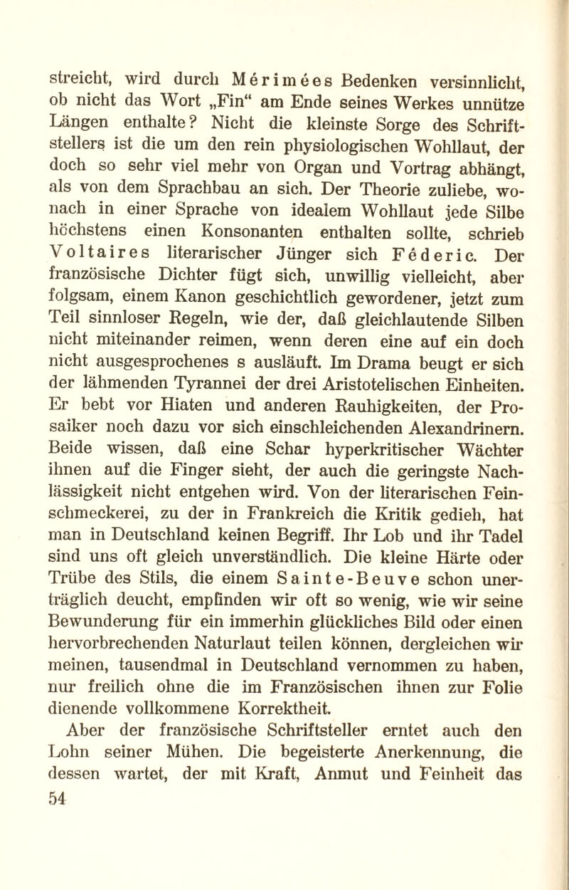 streicht, wird durch Merimees Bedenken versinnlicht, ob nicht das Wort „Fin“ am Ende seines Werkes unnütze Längen enthalte? Nicht die kleinste Sorge des Schrift¬ stellers ist die um den rein physiologischen Wohllaut, der doch so sehr viel mehr von Organ und Vortrag abhängt, als von dem Sprachbau an sich. Der Theorie zuliebe, wo¬ nach in einer Sprache von idealem Wohllaut jede Silbe höchstens einen Konsonanten enthalten sollte, schrieb Voltaires literarischer Jünger sich Federic. Der französische Dichter fügt sich, unwillig vielleicht, aber folgsam, einem Kanon geschichtlich gewordener, jetzt zum Teil sinnloser Kegeln, wie der, daß gleichlautende Silben nicht miteinander reimen, wenn deren eine auf ein doch nicht ausgesprochenes s ausläuft. Im Drama beugt er sich der lähmenden Tyrannei der drei Aristotelischen Einheiten. Er bebt vor Hiaten und anderen Rauhigkeiten, der Pro¬ saiker noch dazu vor sich einschleichenden Alexandrinern. Beide wissen, daß eine Schar hyperkritischer Wächter ihnen auf die Finger sieht, der auch die geringste Nach¬ lässigkeit nicht entgehen wird. Von der literarischen Fein¬ schmeckerei, zu der in Frankreich die Kritik gedieh, hat man in Deutschland keinen Begriff. Ihr Lob und ihr Tadel sind uns oft gleich unverständlich. Die kleine Härte oder Trübe des Stils, die einem Sainte-Beuve schon uner¬ träglich deucht, empfinden wir oft so wenig, wie wir seine Bewunderung für ein immerhin glückliches Bild oder einen hervorbrechenden Naturlaut teilen können, dergleichen wir meinen, tausendmal in Deutschland vernommen zu haben, nur freilich ohne die im Französischen ihnen zur Folie dienende vollkommene Korrektheit. Aber der französische Schriftsteller erntet auch den Lohn seiner Mühen. Die begeisterte Anerkennung, die dessen wartet, der mit Kraft, Anmut und Feinheit das