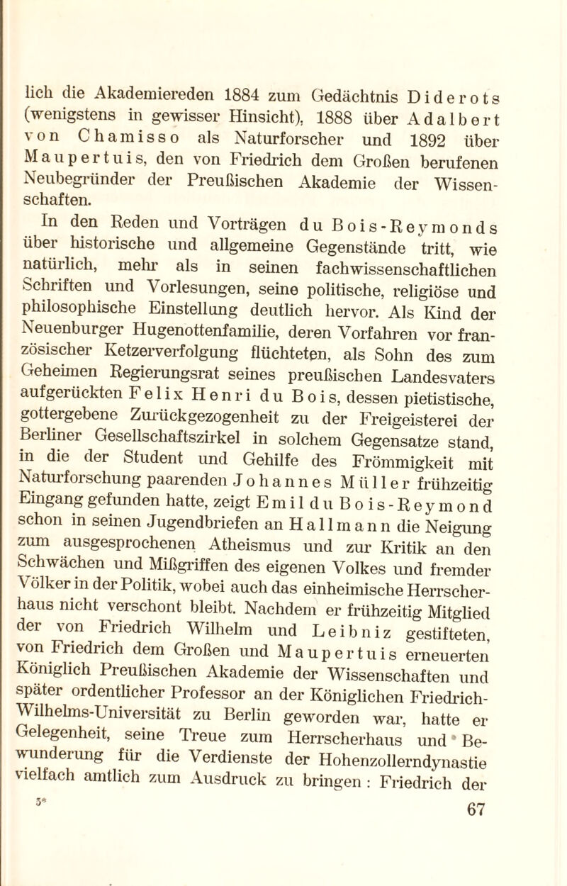 lieh die Akademiereden 1884 zum Gedächtnis Diderots (wenigstens in gewisser Hinsicht), 1888 über Adalbert von Chamisso als Naturforscher und 1892 über Maupertuis, den von Friedrich dem Großen berufenen Neubegründer der Preußischen Akademie der Wissen¬ schaften. In den Reden und Vorträgen du Bois-Reymonds über historische und allgemeine Gegenstände tritt, wie natürlich, mein1 als in seinen fachwissenschaftlichen Schriften und Vorlesungen, seine politische, religiöse und philosophische Einstellung deutlich hervor. Als Kind der Neuenburger Hugenottenfamilie, deren Vorfahren vor fran¬ zösischer Ketzerverfolgung flüchteten, als Sohn des zum Geheimen Regierungsrat seines preußischen Landesvaters aufgerückten Felix Henri du Bois, dessen pietistische, gottergebene Zurückgezogenheit zu der Freigeisterei der Berliner Gesellschaftszirkel in solchem Gegensätze stand, in die der Student und Gehilfe des Frömmigkeit mit Naturforschung paarenden Johannes Müller frühzeitig Eingang gefunden hatte, zeigt Emil du Bois-Reymond schon in seinen Jugendbriefen anHallmann die Neigung zum ausgesprochenen Atheismus und zur Kritik an den Schwächen und Mißgriffen des eigenen Volkes und fremder Völker in der Politik, wobei auch das einheimische Herrscher¬ haus nicht verschont bleibt. Nachdem er frühzeitig Mitglied der von Friedrich Wilhelm und Leibniz gestifteten von Friedrich dem Großen und Maupertuis erneuerten Königlich Preußischen Akademie der Wissenschaften und später ordentlicher Professor an der Königlichen Friedrich- Wilhelms-Universität zu Berlin geworden war, hatte er Gelegenheit, seine Treue zum Herrscherhaus und * Be¬ wunderung für die Verdienste der Hohenzollerndynasüe vielfach amtlich zum Ausdruck zu bringen : Friedrich der