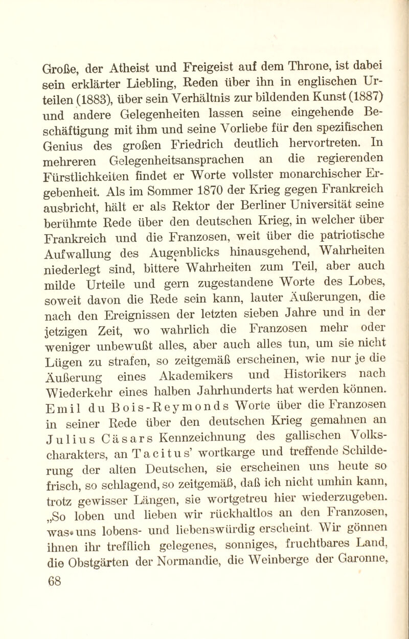 Große, der Atheist und Freigeist auf dem Throne, ist dabei sein erklärter Liebling, Reden über ihn in englischen Ur¬ teilen (1883), über sein Verhältnis zur bildenden Kunst (1887) und andere Gelegenheiten lassen seine eingehende Be¬ schäftigung mit ihm und seine Vorliebe für den spezifischen Genius des großen Friedrich deutlich hervortreten. In mehreren Gelegenheitsansprachen an die regierenden Fürstlichkeiten findet er Worte vollster monarchischer Er¬ gebenheit. Als im Sommer 1870 der Krieg gegen Frankreich ausbricht, hält er als Rektor der Berliner Universität seine berühmte Rede über den deutschen Krieg, in welcher über Frankreich und die Franzosen, weit über die patriotische Aufwallung des Augenblicks hinausgehend, Wahrheiten niederlegt sind, bittere Wahrheiten zum Teil, aber auch milde Urteile und gern zugestandene Worte des Lobes, soweit davon die Rede sein kann, lauter Äußerungen, die nach den Ereignissen der letzten sieben Jahre und in der jetzigen Zeit, wo wahrlich die Franzosen mehr oder weniger unbewußt alles, aber auch alles tun, um sie niciit Lügen zu strafen, so zeitgemäß erscheinen, wie nur je die Äußerung eines Akademikers und Historikeis nach Wiederkehr eines halben Jahrhunderts hat werden können. Emil du Bois-Reymonds Worte über die Franzosen in seiner Rede über den deutschen Krieg gemahnen an Julius Cäsars Kennzeichnung des gallischen Volks¬ charakters, anTacitus’ wortkarge und treffende Schilde¬ rung der alten Deutschen, sie erscheinen uns heute so frisch, so schlagend, so zeitgemäß, daß ich nicht umhin kann, trotz gewisser Längen, sie wortgetreu hier wiederzugeben. „So loben und lieben wir rückhaltlos an den Franzosen, was»uns lobens- und liebenswürdig erscheint- Wh gönnen ihnen ihr trefflich gelegenes, sonniges, fruchtbares Land, die Obstgärten der Normandie, die Weinberge der Garonne,