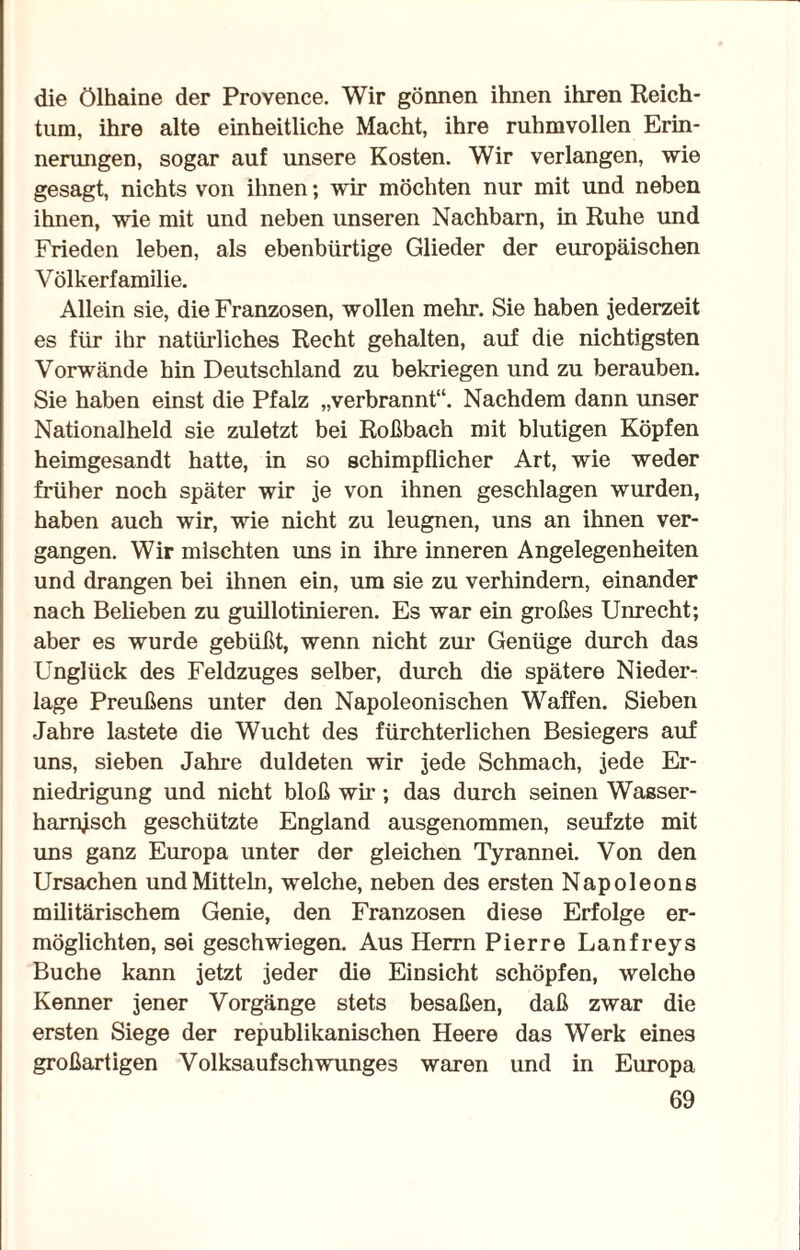 die Ölhaine der Provence. Wir gönnen ihnen ihren Reich¬ tum, ihre alte einheitliche Macht, ihre ruhmvollen Erin¬ nerungen, sogar auf unsere Kosten. Wir verlangen, wie gesagt, nichts von ihnen; wir möchten nur mit und neben ihnen, wie mit und neben unseren Nachbarn, in Ruhe und Frieden leben, als ebenbürtige Glieder der europäischen Völkerfamilie. Allein sie, die Franzosen, wollen mehr. Sie haben jederzeit es für ihr natürliches Recht gehalten, auf die nichtigsten Vorwände hin Deutschland zu bekriegen und zu berauben. Sie haben einst die Pfalz „verbrannt“. Nachdem dann unser Nationalheld sie zuletzt bei Roßbach mit blutigen Köpfen heimgesandt hatte, in so schimpflicher Art, wie weder früher noch später wir je von ihnen geschlagen wurden, haben auch wir, wie nicht zu leugnen, uns an ihnen ver¬ gangen. Wir mischten uns in ihre inneren Angelegenheiten und drangen bei ihnen ein, um sie zu verhindern, einander nach Belieben zu guillotinieren. Es war ein großes Unrecht; aber es wurde gebüßt, wenn nicht zur Genüge durch das Unglück des Feldzuges selber, durch die spätere Nieder¬ lage Preußens unter den Napoleonischen Waffen. Sieben Jahre lastete die Wucht des fürchterlichen Besiegers auf uns, sieben Jahre duldeten wir jede Schmach, jede Er¬ niedrigung und nicht bloß wir; das durch seinen Wasser- harnjsch geschützte England ausgenommen, seufzte mit uns ganz Europa unter der gleichen Tyrannei. Von den Ursachen und Mitteln, welche, neben des ersten Napoleons militärischem Genie, den Franzosen diese Erfolge er¬ möglichten, sei geschwiegen. Aus Herrn Pierre Lanfreys Buche kann jetzt jeder die Einsicht schöpfen, welche Kenner jener Vorgänge stets besaßen, daß zwar die ersten Siege der republikanischen Heere das Werk eines großartigen Volksaufschwunges waren und in Europa