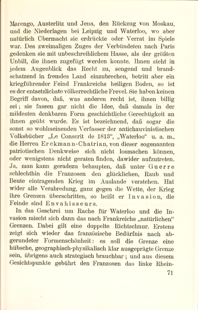 Marengo, Austerlitz und Jena, den Rückzug von Moskau, und die Niederlagen bei Leipzig und Waterloo, wo aber natürlich Übermacht sie erdrückte oder Verrat im Spiele war. Des zweimaligen Zuges der Verbündeten nach Paris gedenken sie mit unbeschreiblichem Hasse, als der größten Unbill, die ihnen zugefügt werden konnte. Ihnen steht in jedem Augenblick das Recht zu, sengend und brand¬ schatzend in fremdes Land einzubrechen, betritt aber ein kriegführender Feind Frankreichs heiligen Boden, so ist es der entsetzlichste völkerrechtliche Frevel. Sie haben keinen Begriff davon, daß, was anderen recht ist, ihnen billig sei; sie fassen gar nicht die Idee, daß damals in der mildesten denkbaren Form geschichtliche Gerechtigkeit an ihnen geübt wurde. Es ist bezeichnend, daß sogar die sonst so wohlmeinenden Verfasser der antichauvinistischen Volksbücher „Le Conscrit de 1813“, „Waterloo“ u. a. m., die Herren Er ckmann-Chatrian, von dieser sogenannten patriotischen Denkweise sich nicht losmachen können, oder wenigstens nicht geraten finden, dawider aufzutreten. Ja, man kann geradezu behaupten, daß unter Guerre schlechthin die Franzosen den glücklichen, Raub und Beute eintragenden Krieg im Auslande verstehen. Hat wider alle Verabredung, ganz gegen die Wette, der Krieg ihre Grenzen überschritten, so heißt er Invasion, die Feinde sind Envahisseurs. In das Geschrei um Rache für Waterloo und die In¬ vasion mischt sich dann das nach Frankreichs „natürlichen“ Grenzen. Dabei gilt eine doppelte Richtschnur. Erstens zeigt sich wieder das französische Bedürfnis nach ab¬ gerundeter Formenschönheit: es soll die Grenze eine hübsche, geographisch-physikalisch klar ausgeprägte Grenze sein, übrigens auch strategisch brauchbar ; und aus diesem Gesichtspunkte gebührt den Franzosen das linke Rhein-