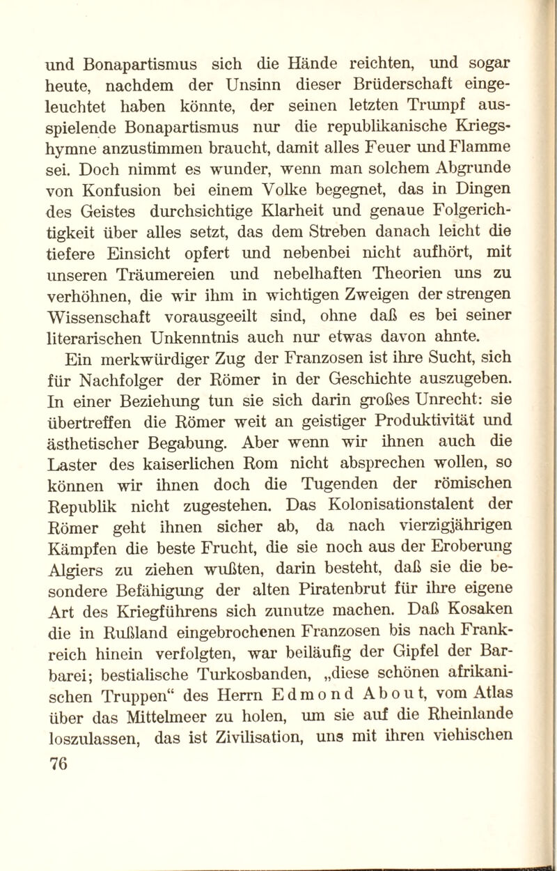 und Bonapartismus sich die Hände reichten, und sogar heute, nachdem der Unsinn dieser Brüderschaft einge¬ leuchtet haben könnte, der seinen letzten Trumpf aus¬ spielende Bonapartismus nur die republikanische Kriegs¬ hymne anzustimmen braucht, damit alles Feuer und Flamme sei. Doch nimmt es wunder, wenn man solchem Abgrunde von Konfusion bei einem Volke begegnet, das in Dingen des Geistes durchsichtige Klarheit und genaue Folgerich¬ tigkeit über alles setzt, das dem Streben danach leicht die tiefere Einsicht opfert imd nebenbei nicht aufhört, mit unseren Träumereien und nebelhaften Theorien uns zu verhöhnen, die wir ihm in wichtigen Zweigen der strengen Wissenschaft vorausgeeilt sind, ohne daß es bei seiner literarischen Unkenntnis auch nur etwas davon ahnte. Ein merkwürdiger Zug der Franzosen ist ihre Sucht, sich für Nachfolger der Römer in der Geschichte auszugeben. In einer Beziehung tun sie sich darin großes Unrecht: sie übertreffen die Römer weit an geistiger Produktivität und ästhetischer Begabung. Aber wenn wir ihnen auch die Laster des kaiserlichen Rom nicht absprechen wollen, so können wir ihnen doch die Tugenden der römischen Republik nicht zugestehen. Das Kolonisationstalent der Römer geht ihnen sicher ab, da nach vierzigjährigen Kämpfen die beste Frucht, die sie noch aus der Eroberung Algiers zu ziehen wußten, darin besteht, daß sie die be¬ sondere Befähigung der alten Piratenbrut für ihre eigene Art des Kriegführens sich zunutze machen. Daß Kosaken die in Rußland eingebrochenen Franzosen bis nach Frank¬ reich hinein verfolgten, war beiläufig der Gipfel der Bar¬ barei; bestialische Turkosbanden, „diese schönen afrikani¬ schen Truppen“ des Herrn E d m o n d A b o u t, vom Atlas über das Mittelmeer zu holen, um sie auf die Rheinlande loszulassen, das ist Zivilisation, uns mit ihren viehischen