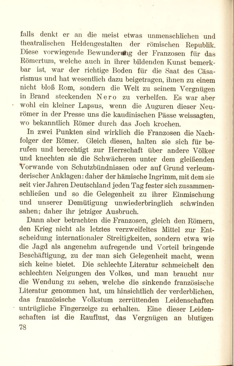 falls denkt er an die meist etwas unmenschlichen und theatralischen Heldengestalten der römischen Republik. Diese vorwiegende Bewunderung der Franzosen für das Römertum, welche auch in ihrer bildenden Kunst bemerk¬ bar ist, war der richtige Boden für die Saat des Cäsa¬ rismus und hat wesentlich dazu beigetragen, ihnen zu einem nicht bloß Rom, sondern die Welt zu seinem Vergnügen in Brand steckenden Nero zu verhelfen. Es war aber wohl ein kleiner Lapsus, wenn die Auguren dieser Neu¬ römer in der Presse uns die kaudinischen Pässe weissagten, wo bekanntlich Römer durch das Joch krochen. In zwei Punkten sind wirklich die Franzosen die Nach¬ folger der Römer. Gleich diesen, halten sie sich für be¬ rufen und berechtigt zur Herrschaft über andere Völker und knechten sie die Schwächeren unter dem gleißenden Vorwände von Schutzbündnissen oder auf Grund verleum¬ derischer Anklagen: daher der hämische Ingrimm, mit dem sie seit vier Jahren Deutschland jeden Tag fester sich zusammen¬ schließen und so die Gelegenheit zu ihrer Einmischung und unserer Demütigung unwiederbringlich schwinden sahen; daher ihr jetziger Ausbruch. Dann aber betrachten die Franzosen, gleich den Römern, den Krieg nicht als letztes verzweifeltes Mittel zur Ent¬ scheidung internationaler Streitigkeiten, sondern etwa wie die Jagd als angenehm aufregende und Vorteil bringende Beschäftigung, zu der man sich Gelegenheit macht, wenn sich keine bietet. Die schlechte Literatur schmeichelt den schlechten Neigungen des Volkes, und man braucht nur die Wendung zu sehen, welche die sinkende französische Literatur genommen hat, um hinsichtlich der verderblichen, das französische Volkstum zerrüttenden Leidenschaften untrügliche Fingerzeige zu erhalten. Eine dieser Leiden¬ schaften ist die Rauflust, das Vergnügen an blutigen