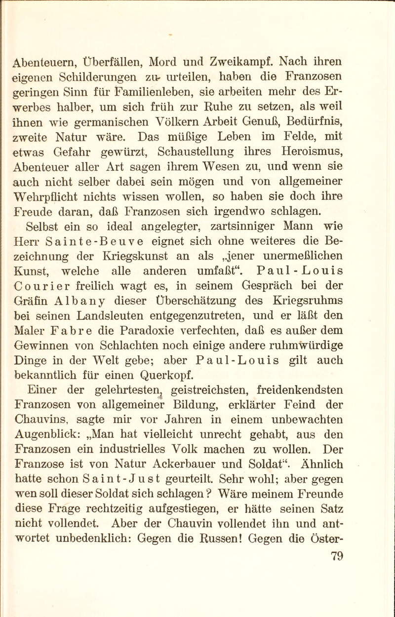 Abenteuern, Überfällen, Mord und Zweikampf. Nach ihren eigenen Schilderungen zu- urteilen, haben die Franzosen geringen Sinn für Familienleben, sie arbeiten mehr des Er¬ werbes halber, um sich früh zur Ruhe zu setzen, als weil ihnen wie germanischen Völkern Arbeit Genuß, Bedürfnis, zweite Natur wäre. Das müßige Leben im Felde, mit etwas Gefahr gewürzt, Schaustellung ihres Heroismus, Abenteuer aller Art sagen ihrem Wesen zu, und wenn sie auch nicht selber dabei sein mögen und von allgemeiner Wehrpflicht nichts wissen wollen, so haben sie doch ihre Freude daran, daß Franzosen sich irgendwo schlagen. Selbst ein so ideal angelegter, zartsinniger Mann wie Herr Sainte-Beuve eignet sich ohne weiteres die Be¬ zeichn ung der Kriegskunst an als ,jener unermeßlichen Kunst, welche alle anderen umfaßt“. Paul-Louis Courier freilich wagt es, in seinem Gespräch bei der Gräfin Albany dieser Überschätzung des Kriegsruhms bei seinen Landsleuten entgegenzutreten, und er läßt den Maler F a b r e die Paradoxie verfechten, daß es außer dem Gewinnen von Schlachten noch einige andere ruhmwürdige Dinge in der Welt gebe; aber Paul-Louis gilt auch bekanntlich für einen Querkopf. Einer der gelehrtesten, geistreichsten, freidenkendsten Franzosen von allgemeiner Bildung, erklärter Feind der Chauvins, sagte mir vor Jahren in einem unbewachten Augenblick: „Man hat vielleicht unrecht gehabt, aus den Franzosen ein industrielles Volk machen zu wollen. Der Franzose ist von Natur Ackerbauer und Soldat“. Ähnlich hatte schon Saint-Just geurteilt. Sehr wohl; aber gegen wen soll dieser Soldat sich schlagen ? Wäre meinem Freunde diese Frage rechtzeitig aufgestiegen, er hätte seinen Satz nicht vollendet. Aber der Chauvin vollendet ihn und ant¬ wortet unbedenklich: Gegen die Russen! Gegen die Öster-