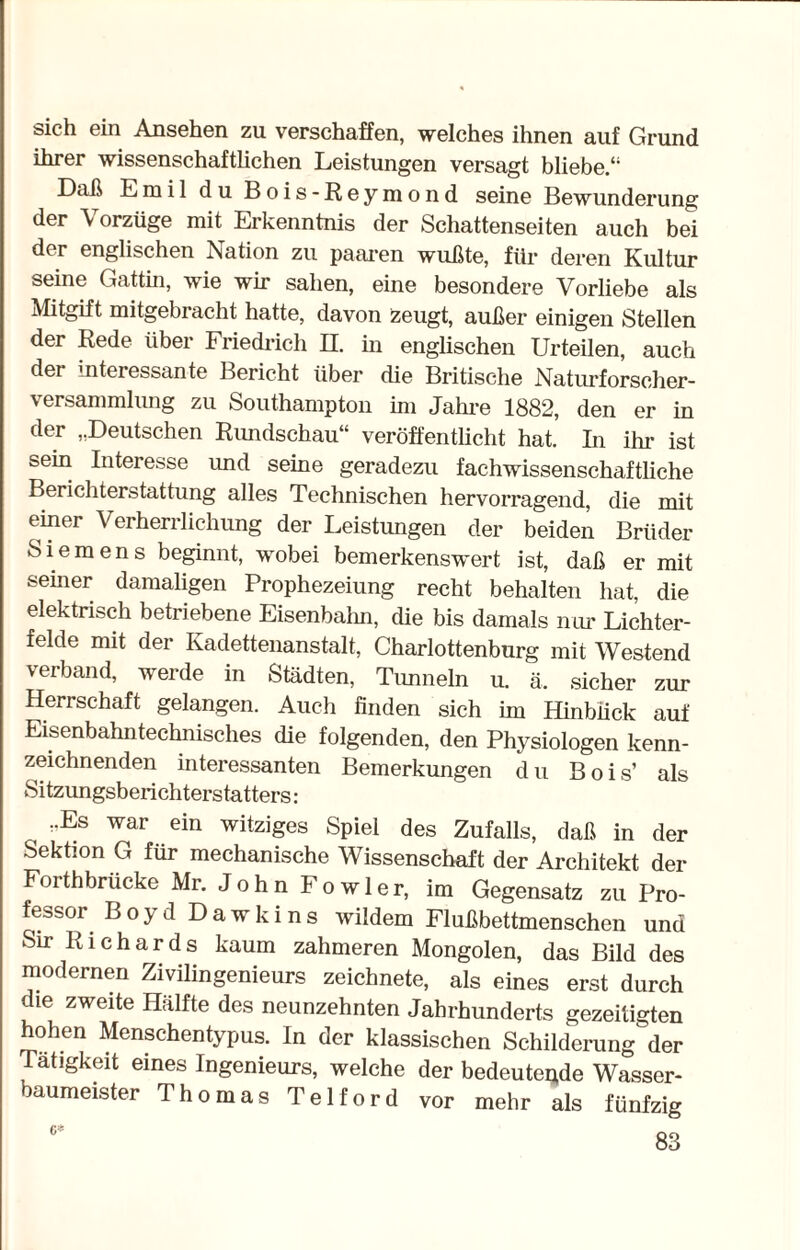 sich ein Ansehen zu verschaffen, welches ihnen auf Grund ihrer wissenschaftlichen Leistungen versagt bliebe.“ Daß Emil du Bois-Reymond seine Bewunderung der Vorzüge mit Erkenntnis der Schattenseiten auch bei der englischen Nation zu paaren wußte, für deren Kultur seine Gattin, wie wir sahen, eine besondere Vorliebe als Mitgift mitgebracht hatte, davon Zeugt, außer einigen Stellen der Rede über Friedrich II. in englischen Urteilen, auch der interessante Bericht über die Britische Naturforscher¬ versammlung zu Southampton im Jahre 1882, den er in der „Deutschen Rundschau“ veröffentlicht hat. In ihr ist sein Interesse und seine geradezu fachwissenschaftliche Berichterstattung alles Technischen hervorragend, die mit einer Verherrlichung der Leistungen der beiden Brüder Siemens beginnt, wobei bemerkenswert ist, daß er mit semer damaligen Prophezeiung recht behalten hat, die elektrisch betriebene Eisenbalm, die bis damals nur Lichter¬ felde mit der Kadettenanstalt, Charlottenburg mit Westend verband, werde in Städten, Tunneln u. ä. sicher zur Herrschaft gelangen. Auch finden sich im Hinblick auf Eisenbahntechnisches die folgenden, den Physiologen kenn¬ zeichnenden interessanten Bemerkungen du Bois’ als Sitzungsberichterstatters: r-Es war ein witziges Spiel des Zufalls, daß in der Sektion G für mechanische Wissenschaft der Architekt der Forthbrücke Mr. J o h n F o w 1 e r, im Gegensatz zu Pro¬ fessor Boyd Dawkins wildem Flußbettmenschen und Sir Richards kaum zahmeren Mongolen, das Bild des modernen Zivilingenieurs zeichnete, als eines erst durch die zweite Hälfte des neunzehnten Jahrhunderts gezeitigten hohen Menschentypus. In der klassischen Schilderung^der Tätigkeit eines Ingenieurs, welche der bedeutete Wasser¬ baumeister Thomas Telford vor mehr als fünfzig