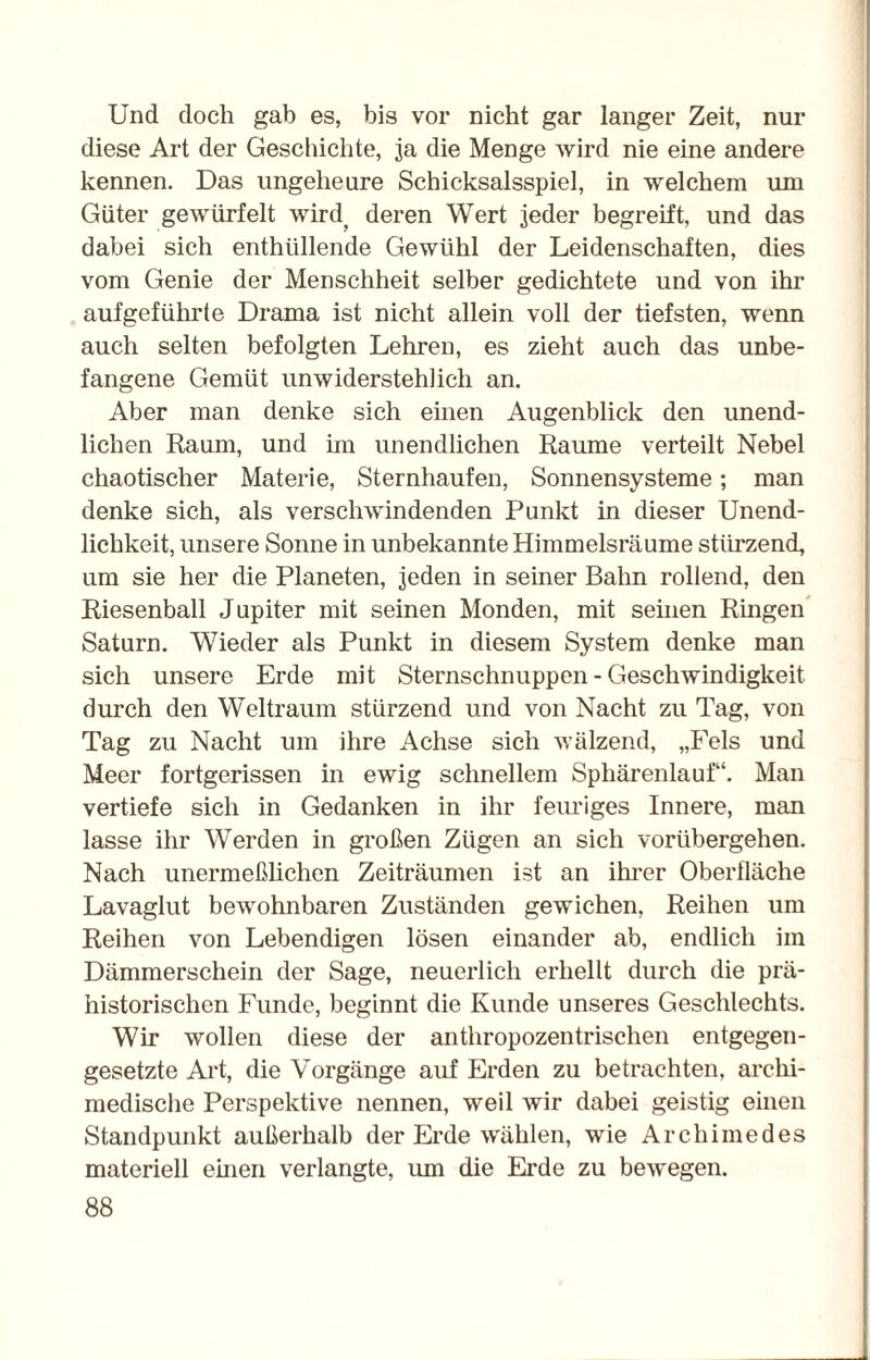 Und doch gab es, bis vor nicht gar langer Zeit, nur diese Art der Geschichte, ja die Menge wird nie eine andere kennen. Das ungeheure Schicksalsspiel, in welchem um Güter gewürfelt wird( deren Wert jeder begreift, und das dabei sich enthüllende Gewühl der Leidenschaften, dies vom Genie der Menschheit selber gedichtete und von ihr aufgeführte Drama ist nicht allein voll der tiefsten, wenn auch selten befolgten Lehren, es zieht auch das unbe¬ fangene Gemüt unwiderstehlich an. Aber man denke sich einen Augenblick den unend¬ lichen Raum, und im unendlichen Raume verteilt Nebel chaotischer Materie, Sternhaufen, Sonnensysteme; man denke sich, als verschwindenden Punkt in dieser Unend¬ lichkeit, unsere Sonne in unbekannte Himmelsräume stürzend, um sie her die Planeten, jeden in seiner Bahn rollend, den Riesenball Jupiter mit seinen Monden, mit seinen Ringen Saturn. Wieder als Punkt in diesem System denke man sich unsere Erde mit Sternschnuppen - Geschwindigkeit durch den Weltraum stürzend und von Nacht zu Tag, von Tag zu Nacht um ihre Achse sich wälzend, „Fels und Meer fortgerissen in ewig schnellem Sphärenlauf“. Man vertiefe sich in Gedanken in ihr feuriges Innere, man lasse ihr Werden in großen Zügen an sich vorübergehen. Nach unermeßlichen Zeiträumen ist an ihrer Oberfläche Lavaglut bewohnbaren Zuständen gewichen, Reihen um Reihen von Lebendigen lösen einander ab, endlich im Dämmerschein der Sage, neuerlich erhellt durch die prä¬ historischen Funde, beginnt die Kunde unseres Geschlechts. Wir wollen diese der anthropozentrischen entgegen¬ gesetzte Art, die Vorgänge auf Erden zu betrachten, archi¬ medische Perspektive nennen, weil wir dabei geistig einen Standpunkt außerhalb der Erde wählen, wie Archimedes materiell einen verlangte, um die Erde zu bewegen.