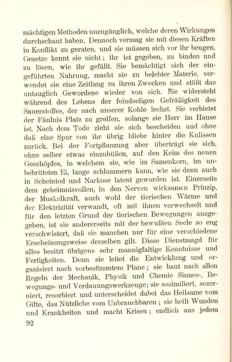 mächtigen Methoden unzugänglich, welche deren Wirkungen durchschaut haben. Dennoch vermag sie mit diesen Kräften in Konflikt zu geraten, und sie müssen sich vor ihr beugen. Gesetze kennt sie nicht; ihr ist gegeben, zu binden und zu lösen, wie ihr gefällt. Sie bemächtigt sich der ein¬ geführten Nahrung, macht sie zu belebter Materie, ver¬ wendet sie eine Zeitlang zu ihren Zwecken und stößt das untauglich Gewordene wieder von sieb. Sie videisteht während des Lebens der feindseligen Gefräßigkeit des Sauerstoffes, der nach unserer Kohle lechzt. Sie verbietet der Fäulnis Platz zu greifen, solange sie Herr im Hause ist. Nach dem Tode zieht sie sich bescheiden und ohne daß eine Spur von ihr übrig bliebe hinter die Kulissen zurück. Bei der Fortpflanzung aber überträgt sie sich, ohne selber etwas einzubüßen, auf den Keim des neuen Geschöpfes, in welchem sie, wie im Samenkorn, im un- bebriiteten Ei, lange schlummern kann, wie sie denn auch in Scheintod und Narkose latent geworden ist. Einerseits dem geheimnisvollen, in den Nerven wirksamen Prinzip, der Muskelkraft, auch wohl der tierischen Wärme und der Elektrizität verwandt, oft mit ihnen verwechselt und für den letzten Grund der tierischen Bewegungen ausge¬ geben, ist sie andererseits mit der bewußten Seele so eng verschwistert, daß sie manchen nur für eine verschiedene Erscheinungsweise derselben gilt. Diese Dienstmagd für alles besitzt übrigens sehr mannigfaltige Kenntnisse und Fertigkeiten. Denn sie leitet die Entwicklung und 01- ganisiert nach vorbestimmtem Plane ; sie baut nach allen Regeln der Mechanik, Physik und Chemie Sinnes-, Be- wegungs- und VerdauungsWerkzeuge; sie assimiliert, sezer- niert, resorbiert und unterscheidet dabei das Heilsame vom Gifte, das Nützliche vom Unbrauchbaren ; sie heilt Wunden und Krankheiten und macht Krisen ; endlich aus jedem