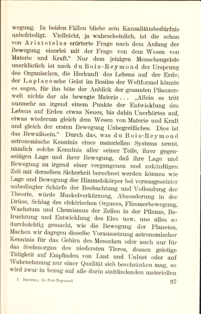 wegung. In beiden Fällen bliebe sein Kausalitätsbedürfnis unbefriedigt. Vielleicht, ja wahrscheinlich, ist die schon von Aristoteles erörterte Frage nach dein Anfang der Bewegung einerlei mit der Frage von dem Wesen von Materie und Kraft.“ Nur dem jetzigen Menschengeiste unerklärlich ist nach du Bois-Reymond der Ursprung des Organischen, die Herkunft des Lebens auf der Erde; der L a p 1 a c e sehe Geist im Besitze der Weltformel könnte es sagen, für ihn böte der Anblick der gesamten Pflanzen¬ welt nichts dar als bewegte Materie . . . „Allein es tritt nunmehr an irgend einem Punkte der Entwicklung des Lebens auf Erden etwas Neues, bis dahin Unerhörtes auf, etwas wiederum gleich dem Wesen von Materie und Kraft und gleich der ersten Bewegung Unbegreifliches. Dies ist das Bewußtsein. Durch das, was du Bois-Rey m ond astronomische Kenntnis eines materiellen Systems nennt, nämlich solche Kenntnis aller seiner Teile, ihrer gegen¬ seitigen Lage und ihrer Bewegung, daß ihre Lage und Bewegung zu irgend einer vergangenen und zukünftigen Zeit mit derselben Sicherheit berechnet werden können wie Lage und Bewegung der Himmelskörper bei vorausgesetzter unbedingter Schärfe der Beobachtung und Vollendung der Iheorie, würde Muskelverkürzung, Absonderung in der Drüse, Schlag des elektrischen Organes, Flimmerbewegung, Wachstum und Chemismus der Zellen in der Pflanze, Be¬ fruchtung und Entwicklung des Eies usw. uns alles so durchsichtig gemacht, wie die Bewegung der Planeten. Machen wir dagegen dieselbe Voraussetzung astronomischer Kenntnis für das Gehirn des Menschen oder auch nur für das Seelenorgan des niedersten Tieres, dessen geistige Tätigkeit auf Empfinden von Lust und Unlust oder auf Wahrnehmung nur einer Qualität sich beschränken mag, so wird zwar in bezug auf alle darin stattfindenden materiellen 7 Boruttau, du Boislleyinond t)7