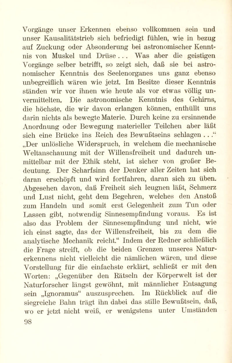 Vorgänge unser Erkennen ebenso vollkommen sein und unser Kausalitätstrieb sich befriedigt fühlen, wie in bezug auf Zuckung oder Absonderung bei astronomischer Kennt¬ nis von Muskel und Drüse ... Was aber die geistigen Vorgänge selber betrifft, so zeigt sich, daß sie bei astro¬ nomischer Kenntnis des Seelenorganes uns ganz ebenso unbegreiflich wären wie jetzt. Im Besitze dieser Kenntnis ständen wir vor ihnen wie heute als vor etwas völlig un¬ vermittelten. Die astronomische Kenntnis des Gehirns, die höchste, die wir davon erlangen können, enthüllt uns darin nichts als bewegte Materie. Durch keine zu ersinnende Anordnung oder Bewegung materieller Teilchen aber läßt sich eine Brücke ins Reich des Bewußtseins schlagen . . .“ „Der unlösliche Widerspruch, in welchem die mechanische Weltanschauung mit der Willensfreiheit und dadurch un¬ mittelbar mit der Ethik steht, ist sicher von großer Be¬ deutung. Der Scharfsinn der Denker aller Zeiten hat sich daran erschöpft und wird fortfahren, daran sich zu üben. Abgesehen davon, daß Freiheit sich leugnen läßt, Schmerz und Lust nicht, geht dem Begehren, welches den Anstoß zum Handeln und somit erst Gelegenheit zum Tun oder Lassen gibt, notwendig Sinnesempfindung voraus. Es ist also das Problem der Sinnesempfindung und nicht, w'ie ich einst sagte, das der Willensfreiheit, bis zu dem die analytische Mechanik reicht.“ Indem der Redner schließlich die Frage streift, ob die beiden Grenzen unseres Natur- erkennens nicht vielleicht die nämlichen wären, und diese Vorstellung für die einfachste erklärt, schließt er mit den Worten: „Gegenüber den Rätseln der Körperwelt ist der Naturforscher längst gewöhnt, mit männlicher Entsagung sein „Ignoramus“ auszusprechen. Im Rückblick auf die siegreiche Bahn trägt ihn dabei das stille Bewußtsein, daß, wo er jetzt nicht weiß, er wenigstens unter Umständen