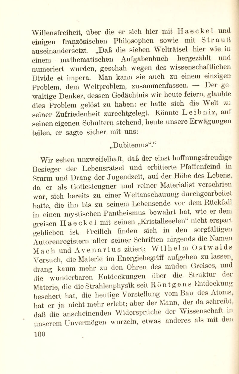 Willensfreiheit, über die er sich hier mit Haeckel und einigen französischen Philosophen sowie mit Strauß auseinandersetzt. „Daß die sieben Welträtsel hier wie in einem mathematischen Aufgabenbuch hergezählt und numeriert wurden, geschah wegen des wissenschaftlichen Divido et impera. Man kann sie auch zu einem einzigen Problem, dem Weltproblem, zusammenfassen. — Der ge¬ waltige Denker, dessen Gedächtnis wir heute feiern, glaubte dies Problem gelöst zu haben: er hatte sich die W eit zu seiner Zufriedenheit zurechtgelegt. Könnte Leibniz, auf seinen eigenen Schultern stehend, heute unsere Erwägungen teilen, er sagte sicher mit uns: „Dubitemus“.“ Wir sehen unzweifelhaft, daß der einst hoffnungsfreudige Besieger der Lebensrätsel und erbitterte Pfaffenfeind in Sturm und Drang der Jugendzeit, auf der Höhe des Lebens, da er als Gottesleugner und reiner Materialist verschrien war, sich bereits zu einer Weltanschauung durchgearbeitet hatte, die ihn bis zu seinem Lebensende vor dem Rückfall in einen mystischen Pantheismus bewahrt hat, wie er dem greisen Haeckel mit seinen „Kristallseelen nicht erspart geblieben ist. Freilich finden sich in den sorgfältigen Autorenregistern aller seiner Schriften lürgeiuls die Namen Mach und Avenarius zitiert; Wilhelm 0stwa 1 ds Versuch, die Materie im Energiebegriff aufgehen zu lassen, drang kaum mein' zu den Ohren des müden Greises, und die wunderbaren Entdeckungen über die Struktiu dei Materie, die die Strahlenphysik seit Röntgens Entdeckung beschert hat, die heutige Vorstellung vom Bau des Atoms, hat er ja nicht mehr erlebt; aber der Mann, der da sclueibt. daß die anscheinenden Widersprüche der Wissenschaft in unserem Unvermögen wurzeln, etwas anderes als mit den