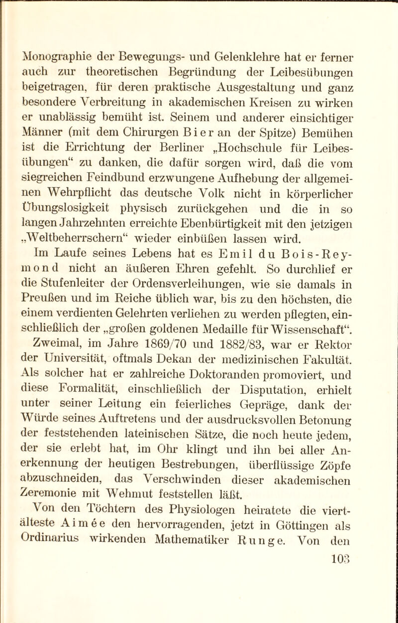 Monographie der Bewegung^- und Gelenklehre hat er ferner auch zur theoretischen Begründung der Leibesübungen beigetragen, für deren praktische Ausgestaltung und ganz besondere Verbreitung in akademischen Kreisen zu wirken er unablässig bemüht ist. Seinem und anderer einsichtiger Männer (mit dem Chirurgen B i e r an der Spitze) Bemühen ist die Errichtung der Berliner „Hochschule für Leibes¬ übungen“ zu danken, die dafür sorgen wird, daß die vom siegreichen Feindbund erzwungene Aufhebung der allgemei¬ nen Wehrpflicht das deutsche Volk nicht in körperlicher Übungslosigkeit physisch zurückgehen und die in so langen Jahrzehnten erreichte Ebenbürtigkeit mit den jetzigen „Weltbeherrschern“ wieder einbüßen lassen wird. Im Laufe seines Lebens hat es Emil du Bois-Rey- m o n d nicht an äußeren Ehren gefehlt. So durchlief er die Stufenleiter der Ordensverleihungen, wie sie damals in Preußen und im Reiche üblich war, bis zu den höchsten, die einem verdienten Gelehrten verliehen zu werden pflegten, ein¬ schließlich der „großen goldenen Medaille für Wissenschaft“. Zweimal, im Jahre 1869/70 und 1882/83, war er Rektor der Universität, oftmals Dekan der medizinischen Fakultät. Als solcher hat er zahlreiche Doktoranden promoviert, und diese Formalität, einschließlich der Disputation, erhielt unter seiner Leitung ein feierliches Gepräge, dank der Würde seines Auftretens und der ausdrucksvollen Betonung der feststehenden lateinischen Sätze, die noch heute jedem, der sie erlebt hat, im Olm klingt und ihn bei aller An¬ erkennung der heutigen Bestrebungen, überflüssige Zöpfe abzuschneiden, das Verschwinden dieser akademischen Zeremonie mit Wehmut feststellen läßt. Von den Töchtern des Physiologen heiratete die viert¬ älteste Aimee den hervorragenden, jetzt in Göttingen als Ordinarius wirkenden Mathematiker Runge. Von den