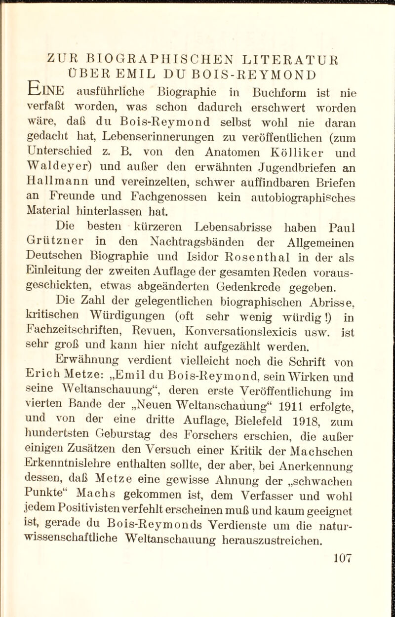 ZUR BIOGRAPHISCHEN LITERATUR ÜBER EMIL DU BOIS-REYMOND ElNE ausführliche Biographie in Buchform ist nie verfaßt worden, was schon dadurch erschwert worden wäre, daß du Bois-Reymond selbst wohl nie daran gedacht hat, Lebenserinnerungen zu veröffentlichen (zum Unterschied z. B. von den Anatomen Kölliker und Waldeyer) und außer den erwähnten Jugendbriefen an Ha 11 mann und vereinzelten, schwer auffindbaren Briefen an Freunde und Fachgenossen kein autobiographisches Material hinterlassen hat. Die besten kürzeren Lebensabrisse haben Paul Grützner in den Nachtragsbänden der Allgemeinen Deutschen Biographie und Isidor Rosenthal in der als Einleitung der zweiten Auflage der gesamten Reden voraus- geschickten, etwas abgeänderten Gedenkrede gegeben. Die Zahl der gelegentlichen biographischen Abrisse, kritischen Würdigungen (oft sehr wenig würdig!) in Fachzeitschriften, Revuen, Konversationslexicis usw. ist sehr groß und kann hier nicht aufgezählt werden. Erwähnung verdient vielleicht noch die Schrift von Ei ich Metze: „Emil du Bois-Reymond, sein Wirken und seine Weltanschauung“, deren erste Veröffentlichung im vierten Bande der „Neuen Weltanschauung“ 1911 erfolgte, und von der eine dritte Auflage, Bielefeld 1918, zum hundertsten Geburstag des Forschers erschien, die außer einigen Zusätzen den \ ersuch einer Kritik der Machschen Likenntnislelire enthalten sollte, der aber, bei Anerkennung dessen, daß Metze eine gewisse Ahnung der „schwachen Punkte Machs gekommen ist, dem Verfasser und wohl jedem Positivisten verfehlt erscheinen muß und kaum geeignet ist, gerade du Bois-Reymonds Verdienste um die natur¬ wissenschaftliche Weltanschauung herauszustreichen.