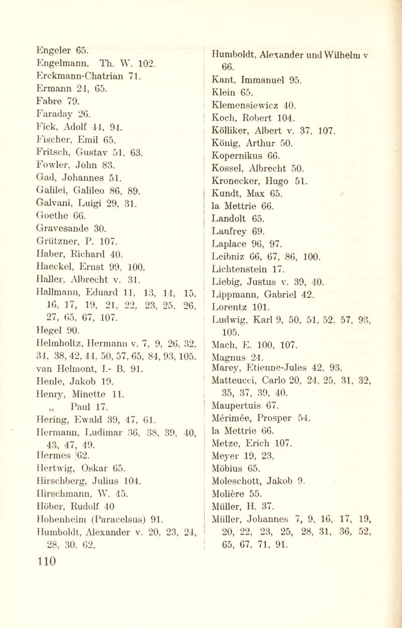 Engeier 65. Engelmann, Th. W. 102. Erckmann-Chatrian 71. Ermann 24, 65. Fahre 79. Faraday 26. Fick, Adolf 44, 94. Fischer, Emil 65. Fritsch, Gustav 51. 63. Fowler, John 83. Gad, Johannes 51. Galilei, Galileo 86, 89. Galvani, Luigi 29. 31. Goethe 66. Gravesande 30. Grützner, P. 107. Haber, Richard 40. Haeckel, Ernst 99. 100. Haller, Albrecht v. 31. Hallmann, Eduard 11, 13, 14, 15, 16, 17, 19, 21, 22, 23, 25. 26. 27, 65, 67, 107. Hegel 90. Helmboltz, Hermann v. 7, 9, 26. 32, 34, 38, 42, 44, 50, 57, 65, 84, 93, 105. ! van Helmont, I.- B. 91. Ilenle, Jakob 19. Henry, Minette 11. „ Paul 17. Hering, Ewald 39, 47, 61. Hermann, Ludimar 36, 38, 39, 40, i 43, 47, 49. Hermes |62. Hertwig, Oskar 65. Hirschberg, Julius 104. Hirschmann, W. 45. Höher, Rudolf 40 Hohenheim (Paracelsus) 91. Humboldt, Alexander v. 20, 23, 24, 28, 30. 62, 110 Humboldt, Alexander und Wilhelm v 66. Kant, Immanuel 95. Klein 65. Klemensiewicz 40. Koch, Robert 101. Kölliker, Albert v. 37, 107. König, Arthur 50. Kopemikus 66. Kossel, Albrecht 50. Kronecker, Hugo 51. Kundt, Max 65. la Mettrie 66. Landolt 65. Lanfrey 69. Laplace 96, 97. Leibniz 66, 67, 86, 100. Lichtenstein 17. Liebig, Justus v. 39, 40. Lippmann, Gabriel 42. Lorentz 101. Ludwig, Karl 9, 50. 51. 52, 57, 93, 105. Mach, E. 100, 107. Magnus 24. Marey, Etienne-Jules 42, 93. Matteucci, Carlo 20, 24. 25, 31, 32, 35, 37, 39, 40. Maupertuis 67. Merimee, Prosper 54. la Mettrie 66. Metze, Erich 107. Meyer 19, 23, Möbius 65. Moleschott, Jakob 9. Moliere 55. Müller, H. 37. Müller, Johannes 7, 9, 16, 17, 19, 20, 22, 23, 25, 28, 31, 36, 52, 65, 67. 71, 91.