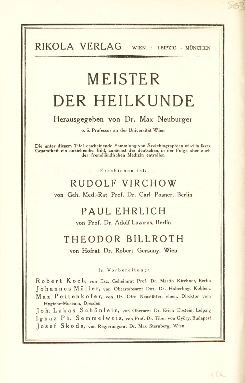 MEISTER DER HEILKUNDE Herausgegeben von Dr. Max Neuburger o. o. Professor an der Universität Wien Die unter diesem Titel erscheinende Sammlung von Ärztebiographien wird in ihrer Gesamtheit ein anziehendes Bild, zunächst der deutschen, in der Folge aber auch der fremdländischen Medizin entrollen Erschienen ist: RUDOLF VIRCHOW von Geh. Med.-Rat Prof. Dr. Carl Posner, Berlin PAUL EHRLICH von Prof. Dr. Adolf Lazarus, Berlin THEODOR BILLROTH von Hofrat Dr. Robert Gersuny, Wien In Vorbereitung: Robert Koch, von Exz. Geheimrat Prof. Dr. Martin Kirchner, Berlin Johannes Müller, von Oberstabsarzt Doz. Dr. Haberlin?, Koblenz Max Pettenkofer, von Dr. Otto Neustätter, ehern. Direktor vom Hygiene-Museum, Dresden Jo h. Lukas Schönlein, von Oberarzt Dr. Erich Ebstein, Leipzig Ignaz Ph. Semmelweis, von Prof. Dr. Tibor von Györy, Budapest Josef Skoda, von Regierungsrat Dr. Max Sternberg, Wien