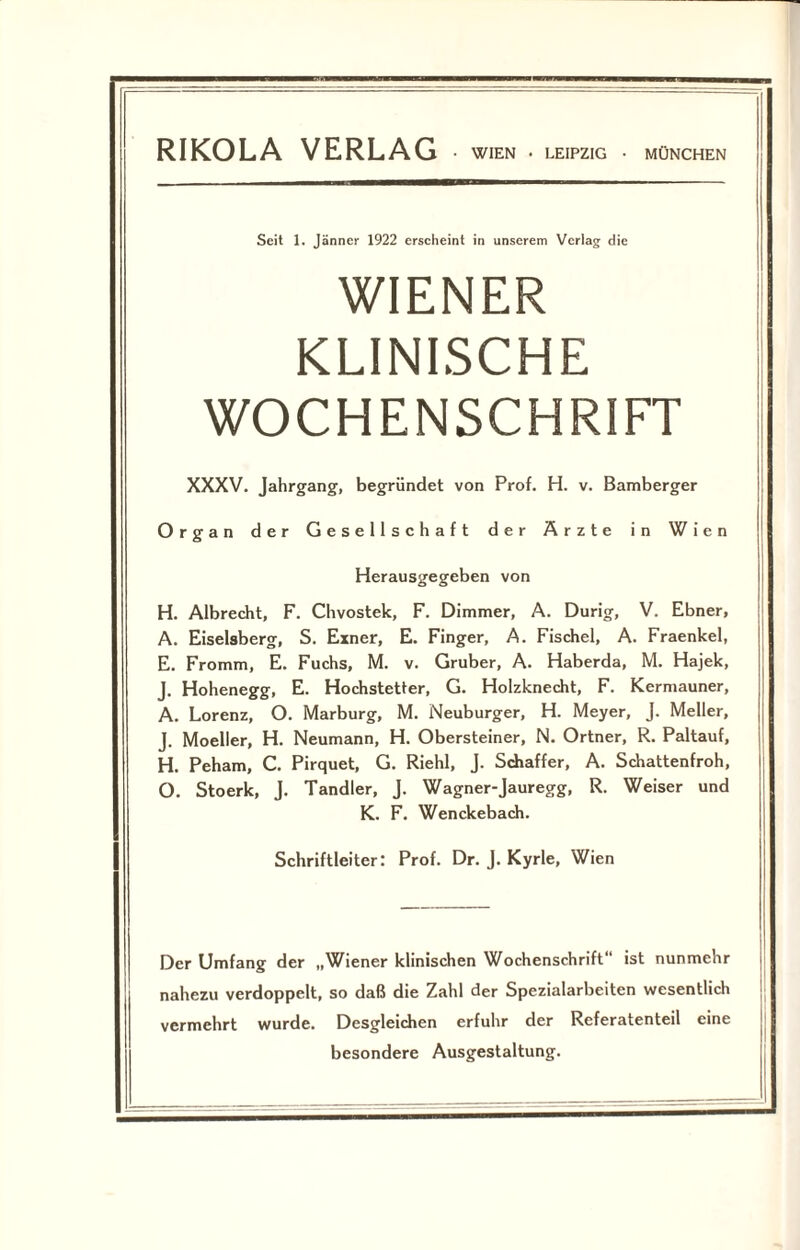 Seit 1. Jänner 1922 erscheint in unserem Verlag die WIENER KLINISCHE WOCHENSCHRIFT XXXV. Jahrgang, begründet von Prof. H. v. Bamberger Organ der Gesellschaft der Ärzte in Wien Herausgegeben von H. Albrecht, F. Chvostek, F. Dimmer, A. Durig, V. Ebner, A. Eiseisberg, S. Einer, E. Finger, A. Fischei, A. Fraenkel, E. Fromm, E. Fuchs, M. v. Gruber, A. Haberda, M. Hajek, J. Hohenegg, E. Hochstetter, G. Holzknecht, F. Kermauner, A. Lorenz, O. Marburg, M. Neuburger, H. Meyer, J. Meller, J. Moeller, H. Neumann, H. Obersteiner, N. Ortner, R. Paltauf, H. Peham, C. Pirquet, G. Riehl, J. Schaffer, A. Schattenfroh, O. Stoerk, J. Tandler, J. Wagner-Jauregg, R. Weiser und K. F. Wenckebach. Schriftleiter: Prof. Dr. J. Kyrie, Wien Der Umfang der „Wiener klinischen Wochenschrift“ ist nunmehr nahezu verdoppelt, so daß die Zahl der Spezialarbeiten wesentlich vermehrt wurde. Desgleichen erfuhr der Referatenteil eine besondere Ausgestaltung.