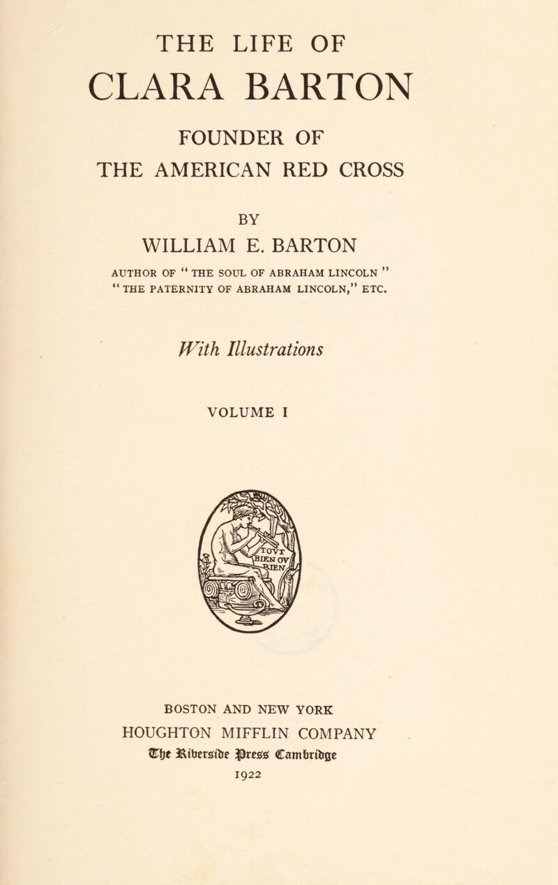 THE LIFE OF CLARA BARTON FOUNDER OF THE AMERICAN RED CROSS BY WILLIAM E. BARTON AUTHOR OF “ THE SOUL OF ABRAHAM LINCOLN ” “ THE PATERNITY OF ABRAHAM LINCOLN,” ETC. With Illustrations VOLUME i BOSTON AND NEW YORK HOUGHTON MIFFLIN COMPANY %fje JUbetsibe ;pres# Cambribge 1922