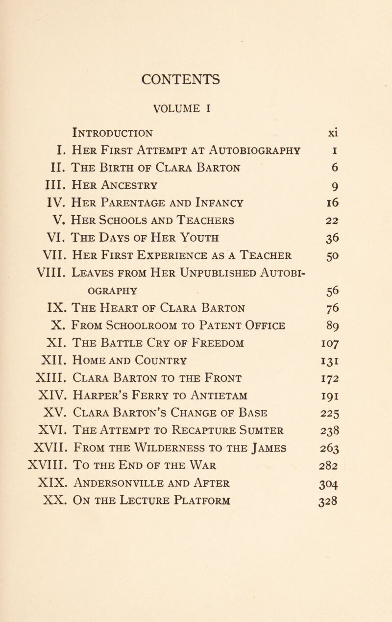 CONTENTS VOLUME I Introduction xi I. Her First Attempt at Autobiography i II. The Birth of Clara Barton 6 III. Her Ancestry 9 IV. Her Parentage and Infancy 16 V. Her Schools and Teachers 22 VI. The Days of Her Youth 36 VII. Her First Experience as a Teacher 50 VIII. Leaves from Her Unpublished Autobi¬ ography 56 IX. The Heart of Clara Barton 76 X. From Schoolroom to Patent Office 89 XI. The Battle Cry of Freedom 107 XII. Home and Country 131 XIII. Clara Barton to the Front 172 XIV. Harper’s Ferry to Antietam 191 XV. Clara Barton’s Change of Base 225 XVI. The Attempt to Recapture Sumter 238 XVII. From the Wilderness to the James 263 XVIII. To the End of the War 282 XIX. Andersonville and After 304 XX. On the Lecture Platform 328